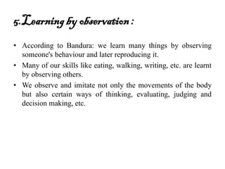 5.Learningby observation:
• According to Bandura: we learn many things by observing
someone's behaviour and later reproducing it.
• Many of our skills like eating, walking, writing, etc. are learnt
by observing others.
• We observe and imitate not only the movements of the body
but also certain ways of thinking, evaluating, judging and
decision making, etc.
 