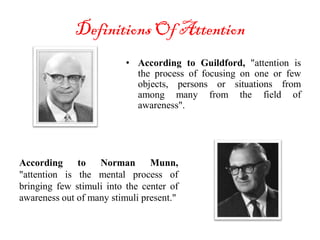 Definitions Of Attention
• According to Guildford, "attention is
the process of focusing on one or few
objects, persons or situations from
among many from the field of
awareness".
According to Norman Munn,
"attention is the mental process of
bringing few stimuli into the center of
awareness out of many stimuli present."
 