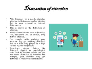 Distractionof attention
• After focusing on a specific stimulus,
attention drifts towards another stimulus
due to some external or internal
disturbances.
• This is known as the distraction of
attention.
• Many external factors such as intensity,
size, movement etc. of stimuli, may
distract attention.
• For example, while studying, your
attention may get suddenly distracted
due to a film song played in a high
volume by your neighbours.
• Sometimes internal factors like
disturbed physical or psychological
state, lack of interest, mental set can
also cause distraction of attention. For
example, your attention may get
distracted if you have a stomach ache.
 