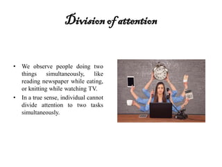 Divisionof attention
• We observe people doing two
things simultaneously, like
reading newspaper while eating,
or knitting while watching TV.
• In a true sense, individual cannot
divide attention to two tasks
simultaneously.
 