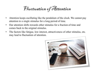 Fluctuation of Attention
• Attention keeps oscillating like the pendulum of the clock. We cannot pay
attention to a single stimulus for a long period of time.
• Our attention shifts towards other stimulus for a fraction of time and
comes back to the original stimulus.
• The factors like fatigue, low interest, attractiveness of other stimulus, etc.
may lead to fluctuation of attention.
 