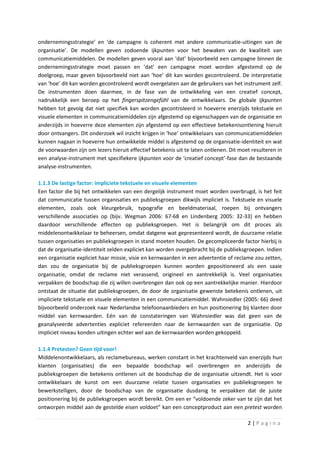 ondernemingsstrategie’ en ‘de campagne is coherent met andere communicatie-uitingen van de
organisatie’. De modellen geven zodoende ijkpunten voor het bewaken van de kwaliteit van
communicatiemiddelen. De modellen geven vooral aan ‘dat’ bijvoorbeeld een campagne binnen de
ondernemingsstrategie moet passen en ‘dat’ een campagne moet worden afgestemd op de
doelgroep, maar geven bijvoorbeeld niet aan ‘hoe’ dit kan worden gecontroleerd. De interpretatie
van ‘hoe’ dit kan worden gecontroleerd wordt overgelaten aan de gebruikers van het instrument zelf.
De instrumenten doen daarmee, in de fase van de ontwikkeling van een creatief concept,
nadrukkelijk een beroep op het fingerspitzengefühl van de ontwikkelaars. De globale ijkpunten
hebben tot gevolg dat niet specifiek kan worden gecontroleerd in hoeverre enerzijds tekstuele en
visuele elementen in communicatiemiddelen zijn afgestemd op eigenschappen van de organisatie en
anderzijds in hoeverre deze elementen zijn afgestemd op een effectieve betekenisontlening hieruit
door ontvangers. Dit onderzoek wil inzicht krijgen in ‘hoe’ ontwikkelaars van communicatiemiddelen
kunnen nagaan in hoeverre hun ontwikkelde middel is afgestemd op de organisatie-identiteit en wat
de voorwaarden zijn om lezers hieruit effectief betekenis uit te laten ontlenen. Dit moet resulteren in
een analyse-instrument met specifiekere ijkpunten voor de ‘creatief concept’-fase dan de bestaande
analyse-instrumenten.

1.1.3 De lastige factor: impliciete tekstuele en visuele elementen
Een factor die bij het ontwikkelen van een dergelijk instrument moet worden overbrugd, is het feit
dat communicatie tussen organisaties en publieksgroepen dikwijls impliciet is. Tekstuele en visuele
elementen, zoals ook kleurgebruik, typografie en beeldmateriaal, roepen bij ontvangers
verschillende associaties op (bijv. Wegman 2006: 67-68 en Lindenberg 2005: 32-33) en hebben
daardoor verschillende effecten op publieksgroepen. Het is belangrijk om dit proces als
middelenontwikkelaar te beheersen, omdat datgene wat gepresenteerd wordt, de duurzame relatie
tussen organisaties en publieksgroepen in stand moeten houden. De gecompliceerde factor hierbij is
dat de organisatie-identiteit zelden expliciet kan worden overgebracht bij de publieksgroepen. Indien
een organisatie expliciet haar missie, visie en kernwaarden in een advertentie of reclame zou zetten,
dan zou de organisatie bij de publieksgroepen kunnen worden gepositioneerd als een saaie
organisatie, omdat de reclame niet verassend, origineel en aantrekkelijk is. Veel organisaties
verpakken de boodschap die zij willen overbrengen dan ook op een aantrekkelijke manier. Hierdoor
ontstaat de situatie dat publieksgroepen, de door de organisatie gewenste betekenis ontlenen, uit
impliciete tekstuele en visuele elementen in een communicatiemiddel. Wahnsiedler (2005: 66) deed
bijvoorbeeld onderzoek naar Nederlandse telefoonaanbieders en hun positionering bij klanten door
middel van kernwaarden. Eén van de constateringen van Wahnsiedler was dat geen van de
geanalyseerde advertenties expliciet refereerden naar de kernwaarden van de organisatie. Op
impliciet niveau konden uitingen echter wel aan de kernwaarden worden gekoppeld.

1.1.4 Pretesten? Geen tijd voor!
Middelenontwikkelaars, als reclamebureaus, werken constant in het krachtenveld van enerzijds hun
klanten (organisaties) die een bepaalde boodschap wil overbrengen en anderzijds de
publieksgroepen die betekenis ontlenen uit de boodschap die de organisatie uitzendt. Het is voor
ontwikkelaars de kunst om een duurzame relatie tussen organisaties en publieksgroepen te
bewerkstelligen, door de boodschap van de organisatie dusdanig te verpakken dat de juiste
positionering bij de publieksgroepen wordt bereikt. Om een er “voldoende zeker van te zijn dat het
ontworpen middel aan de gestelde eisen voldoet” kan een conceptproduct aan een pretest worden

                                                                                        2|Pagina
 