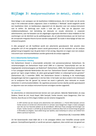 Bijlage 3:                 Analyseresultaten in detail, studie 1

Deze bijlage is een weergave van de kwalitatieve middelenanalyses, die in het kader van de eerste
stap in het onderzoek worden uitgevoerd. Zoals in hoofdstuk 3 ´Methode´ wordt toegelicht wordt
een kwalitatieve tekst- en beeldanalyse uitgevoerd om de ijkpunten voor een analyse-instrument
vast te stellen. De deelvraag voor studie 1 luidt dan ook: ‘Wat zijn de ijkpunten voor
middelenontwikkelaars met betrekking tot tekstuele en visuele elementen in corporate
advertisements, voor het bewaken van de uitgedragen organisatie-identiteit in deze middelen en het
overbrengen van de identiteit op de publieksgroepen, die uit advertentieanalyses aan de hand van
de conceptuele integratie-theorie kunnen worden vastgesteld?’ De studie in deze bijlage wil daar een
antwoord op geven.

In elke paragraaf van dit hoofdstuk wordt een advertentie geanalyseerd. Ook wisselen deze
paragrafen zich af met paragrafen waarin wordt geresumeerd, om de resultaten van de analyses
globaal terug te koppelen naar de grote lijnen in het verslag. IJkpunten en vragen voor een analyse-
instrument voor reclameontwikkelaars worden gedurende de analyse opgesteld.

B.3.1 Advertentie Zwitserleven
B.3.1.1 Zwitserleven: Inleiding
Het Zwitserleven Gevoel is onlosmakelijk verbonden met pensioenverzekeraar Zwitserleven. De
reclamecampagne van Zwitserleven loopt vanaf 1984 en is daarmee “waarschijnlijk een van de
langslopende reclamecampagnes van Nederland” (Zwitserleven, 2009). Het Zwitserleven portretteert
in hun campagne bekende Nederlanders die over hun ‘Zwitserleven Gevoel’ vertellen, oftewel: hun
gevoel van “geen zorgen hebben, de zaken goed geregeld hebben en onbezorgd kunnen genieten”
(Zwitserleven (A), 5 november 2009). Het Zwitserleven Gevoel is dusdanig in de maatschappij
doorgedrongen dat het is opgenomen in de Van Dale. In het kader van deze scriptie is het interessant
om te analyseren hoe dit ‘gevoel’ bij mensen tot stand is gebracht, door tekstuele en visuele
elementen in communicatiemiddelen. De cognitieve processen kunnen daarbij worden geanalyseerd
en ijkpunten voor een analyse-instrument kunnen vervolgens worden opgesteld.

Vast concept
De advertenties en televisiecommercials kennen een vast patroon. Bekende Nederlanders als Joop
Doderer, Derek de Lint, Huub Stapel, Wibi Soerjadi, Famke Janssen, Joost Zwagerman, Ellen ten
Damme, Kees Brusse en Chris Zegers hebben aan de reclame meegewerkt.

       In 1997 startten we een nieuwe serie advertenties met celebraties […]. Pianist Wibi Soerjadi, actrices
       Famke Janssen en Esmée de la Brontonnière en schrijver Joost Zwagerman mogen in deze campagne
       naar één van hun favoriete plekken op de wereldkaart. Wibi koos Parijs vanwege herinneringen aan
       Chopin. Famke Janssen is verliefd op de dynamische smeltkroes New York en Esmeé kreeg het gevoel
       in filmmekka Los Angelos. Joost wilde terug naar Spoleto, waar landschap en cultuur van Umbrië hem
       telkens opnieuw inspireren.
                                                                     (Zwitserleven (B), 5 november 2009)

Uit het bovenstaande citaat blijkt dat er in de campagne telkens voor hetzelfde concept wordt
gekozen. Gesimplificeerd gesteld; er wordt een persoon uitgekozen, deze vertelt over zijn gevoel van

                                                                                            88 | P a g i n a
 
