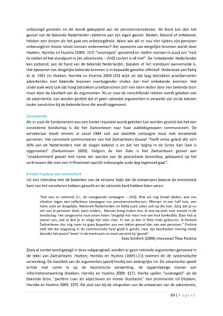 onbezorgd genieten en dit wordt gekoppeld aan de pensioenverzekeraar. De klant kan dan het
gevoel van de bekende Nederlander relateren aan zijn eigen gevoel. Beiden, bekend of onbekend,
hebben een droom als het gaat om onbezorgdheid. Want wie wil er nou niet tijdens zijn pensioen
onbezorgd en mooie reizen kunnen ondernemen? Het opvoeren van dergelijke bronnen wordt door
Hoeken, Hornikx en Hustinx (2009: 157) “vuistregels” genoemd en stellen mensen in staat om “vast
te stellen of het standpunt in [de advertentie – EHS] correct is of niet”. De ‘onbekende’ Nederlander
kan zodoend, aan de hand van de bekende Nederlander, bepalen of het standpunt aannemelijk is.
Het opvoeren van dergelijke bekende bronnen is in bepaalde gevallen effectief. Onderzoek van Petty
et al. 1983 (in Hoeken, Hornikx en Hustinx 2009:165) wijst uit dat laag betrokken proefpersonen
advertenties met bekende bronnen overtuigender vinden dan met onbekende bronnen. Het
onderzoek wijst ook dat hoog betrokken proefpersonen zich niet laten leiden door een bekende bron
maar door de kwaliteit van de argumenten. Als er naar de verschillende teksten wordt gekeken van
de advertentie, kan worden gesteld dat er geen rationele argumenten in verwerkt zijn en de teksten
louter aansluiten bij de bekende bron die wordt opgevoerd.

Consistentie
Als er naar de fundamenten van een sterke reputatie wordt gekeken kan worden gesteld dat het een
consistente boodschap is die het Zwitserleven naar haar publieksgroepen communiceert. De
verzekeraar houdt immers al vanaf 1984 vast aan dezelfde campagne maar met wisselende
personen. Het consistent communiceren van het Zwitserleven Gevoel “heeft ertoe geleid dat zo’n
90% van de Nederlanders met de slogan bekend is en dat het begrip in de Grote Van Dale is
opgenomen” (Zwitserleven 2009). Volgens de Van Dale is het Zwitserleven gevoel een
“onbekommerd gevoel met name ten aanzien van de postactieve levensfase, gebaseerd op het
vertrouwen dat men een in financieel opzicht onbezorgde oude dag tegemoet gaat”.

Emotie in plaats van rationaliteit
Uit een interview met de bedenker van de reclame blijkt dat de ontwerpers bewust de emotionele
kant van het verzekeren hebben gezocht en de rationele kant hebben laten varen.

       “Het was te rationeel [i.c. de voorgaande campagne – EHS]. Wat wij nog teveel deden, was ons
       afzetten tegen een collectieve campagne van pensioenverzekeraars. Mensen in een half huis, een
       halve auto en dergelijke. Nationale-Nederlanden en Delta Loyd zaten ook op die toer. Zorg dat je nu
       iets aan je pensioen doet, want anders… Mensen bang maken dus. Ik was op zoek naar emotie in de
       boodschap. Het aangename naar voren halen. Vergelijk het maar met een leuk banksaldo. Daar heb je
       plezier van, ook al doe je er lange tijd niets mee. Er kan je dan in feite niets gebeuren. Ik besloot
       Zwitserleven dus nóg meer te gaan koppelen aan een lekker gevoel dan aan een pensioen.” Postma
       stelt dat die koppeling in de communicatie heel goed is gelukt, naar zijn bescheiden mening mede
       doordat het woord ‘leven’ in de merknaam zo mooi aansluit bij ‘gevoel’.
                                                           Kees Schiferli (1998) interviewt Theo Postma

Zoals al eerder werd gezegd in deze subparagraaf, worden er geen rationele argumenten genoemd in
de tekst van Zwitserleven. Hoeken, Hornikx en Hustinx (2009:121) noemen dit de systematische
verwerking. De kwaliteit van de argumenten speelt hierbij een belangrijke rol. De advertentie speelt
echter met name in op de heuristische verwerking, de oppervlakkige manier van
informatieverwerking (Hoeken, Hornikx en Hustinx 2009: 157). Hierbij spelen “vuistregels” als de
bekende bron, “perifere cues als adjectieven en mooie illustraties” een prominente rol (Hoeken,
Hornikx en Hustinx 2009: 157). Dit sluit aan bij de uitspraken van de ontwerper van de advertentie,

                                                                                           89 | P a g i n a
 