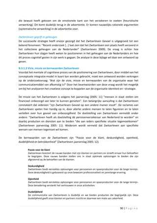 die bewust heeft gekozen om de emotionele kant van het verzekeren te zoeken (heuristische
verwerking). Dit komt duidelijk terug in de advertentie. Er komen nauwelijks rationele argumenten
(systematische verwerking) in de advertentie voor.

Zwitersleven gegrift in geheugen
De succesvolle strategie heeft ervoor gezorgd dat het Zwitserleven Gevoel is uitgegroeid tot een
bekend fenomeen: “Recent onderzoek […] laat zien dat het Zwitserleven een plaats heeft veroverd in
het collectieve geheugen van de Nederlander” (Zwitserleven 2009). De vraag is echter hoe
Zwitserleven hun slogan heeft weten te positioneren in het geheugen van de Nederlanders en hoe
dit proces cognitief gezien in zijn werk is gegaan. De analyse in deze bijlage wil daar een antwoord op
geven.

B.3.1.2 Visie, missie en kernwaarden Zwitserleven
Voordat het mentale of cognitieve proces van de positionering van Zwitserleven, door middel van het
conceptuele integratie-model in kaart kan worden gebracht, moet een antwoord worden verkregen
op de onderzoeksvraag: ‘Wat zijn de visie, missie en kernwaarden van de organisatie waar het
communicatiemiddel van afkomstig is?’ Door het beantwoorden van deze vraag wordt het mogelijk
om bij het analyseren het creatieve concept te koppelen aan de organisatie-identiteit en –strategie.

De missie van het Zwitserleven is volgens het jaarverslag (2005: 11) “mensen in staat stellen om
financieel onbezorgd van later te kunnen genieten”. Een belangrijke aanvulling is dat Zwitserleven
constateert dat iedereen “zijn Zwitserleven Gevoel op een andere manier invult”. De reclames van
Zwitserleven spelen hier handig op in, door allerlei andere mensen te laten figureren en te laten
vertellen over hun gevoel van onbezorgdheid. De doelstelling van Zwitserleven vermeldt onder
andere: “Zwitserleven heeft als doelstelling dé pensioenverzekeraar van Nederland te worden” en
daarbij producten en diensten aan te bieden “die aan ieders specifieke situatie tegemoetkomen”
(Zwitserleven jaarverslag 2005: 11). Wederom wordt vermeld dat Zwitserleven aan specifieke
wensen van mensen tegemoet wil komen.

De kernwaarden van de Zwitserleven zijn “Passie voor de klant, deskundigheid, openheid,
duidelijkheid en betrokkenheid” (Zwitserleven jaarverslag 2005: 12).

        Passie voor de klant
        Zwitserleven koestert de nauwe banden met zijn klanten en partners en streeft ernaar hun behoeften
        te begrijpen. Deze nauwe banden stellen ons in staat optimale oplossingen te bieden die zijn
        afgestemd op de behoeften van de klanten.

        Deskundigheid
        Zwitserleven biedt eersteklas oplossingen voor pensioenen en spaarproducten voor de lange termijn.
        Deze deskundigheid is gebaseerd op onze bewezen professionaliteit en jarenlange ervaring.

        Openheid
        Zwitserleven biedt eersteklas oplossingen voor pensioenen en spaarproducten voor de lange termijn.
        Deze benadering versterkt het vertrouwen in onze activiteiten.

        Duidelijkheid
        De communicatie van Zwitserleven is duidelijk en we bieden producten die begrijpelijk zijn. Deze
        duidelijkheid geeft onze klanten en partners inzicht en daarmee een mate van zekerheid.


                                                                                         90 | P a g i n a
 