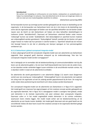 Betrokkenheid
        We werken met toewijding en enthousiasme om onze klanten, medewerkers en aandeelhouders te
        helpen hun doelstellingen te realiseren. Deze betrokkenheid vormt de basis van langdurige relaties en
        stelt ons staat aan onze maatschappelijke verplichten te voldoen.
                                                                           (Zwitserleven jaarverslag 2005)

De kernwaarden kunnen op sommige punten worden gekoppeld aan de missie en doelstelling van de
organisatie. In de kernwaarden van Zwitserleven komt net als in de missie en de doelstelling naar
voren dat de organisatie oplossingen wil bieden voor de specifieke behoeften van de klanten (onder
‘passie voor de klant’) en dat Zwitserleven wil helpen om deze behoeften (doelstellingen) te
realiseren (onder ‘betrokkenheid’). Daarnaast wil Zwitserleven zekerheid bieden zodat mensen
‘onbezorgd’ kunnen zijn (onder ‘duidelijkheid’). Ook deskundigheid en openheid kunnen impliciet
aan onbezorgdheid worden gerelateerd. ‘Deskundigheid’ belooft namelijk dat de klanten zich geen
zorgen hoeven te maken dat hun pensioen in slechte handen is. ‘Openheid’ belooft dat de mensen
niet bezorgd hoeven te zijn dat er plotseling een beerput opengaat en hun pensioensgelden
verdwenen zijn.

B.3.1.3 Zwitserleven: globaal conceptueel integratie-model
In deze subparagraaf wordt het conceptuele integratie-model voor een advertentie van Zwitserleven
opgesteld. Deze paragraaf geeft daarmee antwoord op de onderzoeksvraag: ‘Hoe kan het
conceptuele integratie-model worden vormgegeven?’

Het is belangrijk om te vermelden dat de betekenisontlening uit communicatiemiddelen niet bij alle
lezers van de advertentie gelijk is. De ene lezer heeft bijvoorbeeld meer kennis dan de andere lezer,
en kan daardoor eerder verbanden leggen tussen entiteiten in de verschillende mentale ruimtes. Hij
is daardoor sneller in staat om de advertentie te ontleden.

De advertentie die wordt geanalyseerd is een advertentie (bijlage 2.1) waarin Joost Zwagerman
vertelt over zijn ervaring van ‘onbezorgdheid’. ‘Onbezorgdheid’ komt in de advertentie niet expliciet
tot uiting maar de organisatie zal wel als zodanig worden gepositioneerd bij de lezer. De vraag hoe
onder andere deze positionering tot stand komt zal in deze analyse worden beantwoord.

Een conceptueel integratie-model van de advertentie van Zwitserleven is in figuur B.3-1 opgesteld.
Het model geeft een impressie hoe eigenschappen uit het creatieve concept worden gekoppeld aan
de organisatie-identiteit. Het in figuur B.3-1 weergegeven model is overigens heel globaal, omdat
veel elementen in de mentale inputruimtes ook weer ontstaan door conceptuele integratie.
Daarnaast zullen er in het model ongetwijfeld enkele elementen in de ruimtes ontbreken,
waartussen lezers relaties leggen. Het model maakt echter wel de betekenisontlening uit de
advertentie op een basale manier duidelijk. Het model geeft daarnaast ook een goed beeld van de
verschillende relaties die door lezers tussen het creatieve concept en de organisatie-identiteit gelegd
kunnen worden.




                                                                                            91 | P a g i n a
 