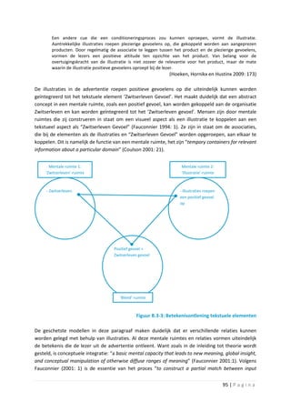 Een andere cue die een conditioneringsproces zou kunnen oproepen, vormt de illustratie.
        Aantrekkelijke illustraties roepen plezierige gevoelens op, die gekoppeld worden aan aangeprezen
        producten. Door regelmatig de associatie te leggen tussen het product en de plezierige gevoelens,
        vormen de lezers een positieve attitude ten opzichte van het product. Van belang voor de
        overtuigingskracht van de illustratie is niet zozeer de relevantie voor het product, maar de mate
        waarin de illustratie positieve gevoelens oproept bij de lezer.
                                                               (Hoeken, Hornikx en Hustinx 2009: 173)

De illustraties in de advertentie roepen positieve gevoelens op die uiteindelijk kunnen worden
geïntegreerd tot het tekstuele element ‘Zwitserleven Gevoel’. Het maakt duidelijk dat een abstract
concept in een mentale ruimte, zoals een positief gevoel, kan worden gekoppeld aan de organisatie
Zwitserleven en kan worden geïntegreerd tot het ‘Zwitserleven gevoel’. Mensen zijn door mentale
ruimtes die zij construeren in staat om een visueel aspect als een illustratie te koppelen aan een
tekstueel aspect als “Zwitserleven Gevoel” (Fauconnier 1994: 1). Ze zijn in staat om de associaties,
die bij de elementen als de illustraties en “Zwitserleven Gevoel” worden opgeroepen, aan elkaar te
koppelen. Dit is namelijk de functie van een mentale ruimte, het zijn “tempory containers for relevant
information about a particular domain” (Coulson 2001: 21).


       Mentale ruimte 1:                                             Mentale ruimte 2:
     ‘Zwitserleven’-ruimte                                           ‘Illustratie’-ruimte



     - Zwitserleven.                                                - Illustraties roepen
                                                                    een positief gevoel
                                                                    op




                                     Positief gevoel =
                                     Zwitserleven gevoel




                                        ‘Blend’-ruimte



                                                Figuur B.3-3: Betekenisontlening tekstuele elementen

De geschetste modellen in deze paragraaf maken duidelijk dat er verschillende relaties kunnen
worden gelegd met behulp van illustraties. Al deze mentale ruimtes en relaties vormen uiteindelijk
de betekenis die de lezer uit de advertentie ontleent. Want zoals in de inleiding tot theorie wordt
gesteld, is conceptuele integratie: “a basic mental capacity that leads to new meaning, global insight,
and conceptual manipulation of otherwise diffuse ranges of meaning” (Fauconnier 2001:1). Volgens
Fauconnier (2001: 1) is de essentie van het proces “to construct a partial match between input


                                                                                            95 | P a g i n a
 