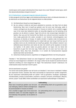 mental spaces and to project selectively from those inputs into a novel ‘blended’ mental space, which
then dynamically develops emergent structure”.

B.3.1.5 Zwitserleven: conceptuele integratie tekstuele elementen
In deze paragraaf zal de focus liggen op de betekenisontlening van lezers uit tekstuele elementen. In
de advertentie van Zwitserleven zijn de volgende teksten te onderscheiden:

    1) Het Zwitserleven Gevoel van Joost Zwagerman.
    2) Op reis verkoos ik altijd de stad boven platteland en provincie, met New York als ideale
       bestemming. Maar toen ik twaalf jaar geleden voor het eerst naar Italië ging, raakte ik
       meteen verslingerd aan de provinciesteden in Toscane en Umbrië. Het is moeilijk te zeggen
       waar ik het meest door bedwelmd raakte: de natuurlijke elegantie van het landschap of de
       grandeur van de pleinen en palazzi. Tegen het eind van mijn omzwervingen belandde ik in
       Spoleto. Daar was juist het Festival dei Due Mondi, een cultureel evenement waardoor het
       lome stadje gedurende drie weken verandert in een hectische ontmoetingsplaats voor
       kunstenaar uit Amerika en Europa. Ik maakte vrienden in Spoleto onder de bewoners en
       bezoekers van het festival. Sindsdien ga ik er vrijwel ieder jaar naar terug. Ik leef toe naar de
       jaarlijkse reünie van die vriendenclub van twaalf jaar geleden. We verblijven meestal in een
       vijftiende-eeuws boerenhuis even buiten de stad, met uitzicht op het aquaduct en de dom
       van Spoleto. In die weken maken we grootse plannen: we kopen met ons tienen dat
       boerenhuis en gaan hier niet meer weg. Totdat ieder van ons weer naar huis moet: naar
       Stockholm, Rome, New York, Amsterdam. In en rondom die hartveroverende slaapstad
       Spoleto daar delen wij het Gevoel.
    3) Zwitserleven biedt pensioenen, hypotheken en beleggingsfaciliteiten met het juiste gevoel.

Tekstdeel 1 “Het Zwitserleven Gevoel van Joost Zwagerman” wordt tot uiting gebracht door het
verhaal van Joost Zwagerman in tekstdeel 2. De vraag is echter hoe de situatie tot stand komt dat de
impliciete vertelling van Joost Zwagerman de slogan “Het Zwitserleven Gevoel” ondersteunt. De
onderstaande analyse moet daar inzicht in geven.

Het tot stand komen van gevoel
Ten eerste moet worden gekeken naar de functie van tekstdeel 2. Veel zinnen in tekstdeel 2 hebben
een expressieve functie, waardoor deze tekst voornamelijk als expressief kan worden aangemerkt.
Bij een expressieve taalhandeling biedt een spreker “zicht op gevoelens, houdingen, opvattingen,
waardeoordelen, emoties: bv beoordelen, waarderen, verwijten, vermanen, terechtwijzen, afkeuren,
wensen, prijzen” (Vuijk 2009). Enkele voorbeelden van expressieve taalhandelingen in tekstdeel 2:

Zin                                                  Taalhandeling
Maar toen ik twaalf jaar geleden voor het eerst      De taalhandeling biedt zich op gevoelens Joost
naar Italië ging, raakte ik meteen verslingerd aan   Zwagerman
de provinciesteden in Toscane en Umbrië.
Het is moeilijk te zeggen waar ik het meest door     De taalhandeling biedt zich op gevoelens Joost
bedwelmd raakte: de natuurlijke elegantie van        Zwagerman
het landschap of de grandeur van de pleinen en
palazzi.

                                                                                        96 | P a g i n a
 