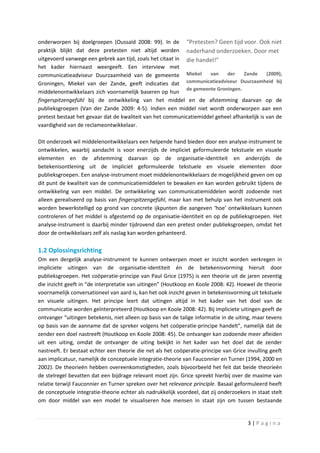 onderworpen bij doelgroepen (Oussaïd 2008: 99). In de “Pretesten? Geen tijd voor. Ook niet
praktijk blijkt dat deze pretesten niet altijd worden naderhand onderzoeken. Door met
uitgevoerd vanwege een gebrek aan tijd, zoals het citaat in die handel!”
het kader hiernaast weergeeft. Een interview met
communicatieadviseur Duurzaamheid van de gemeente Miekel van der Zande (2009),
Groningen, Miekel van der Zande, geeft indicaties dat communicatieadviseur Duurzaamheid bij
                                                            de gemeente Groningen.
middelenontwikkelaars zich voornamelijk baseren op hun
fingerspitzengefühl bij de ontwikkeling van het middel en de afstemming daarvan op de
publieksgroepen (Van der Zande 2009: 4-5). Indien een middel niet wordt onderworpen aan een
pretest bestaat het gevaar dat de kwaliteit van het communicatiemiddel geheel afhankelijk is van de
vaardigheid van de reclameontwikkelaar.

Dit onderzoek wil middelenontwikkelaars een helpende hand bieden door een analyse-instrument te
ontwikkelen, waarbij aandacht is voor enerzijds de impliciet geformuleerde tekstuele en visuele
elementen en de afstemming daarvan op de organisatie-identiteit en anderzijds de
betekenisontlening uit de impliciet geformuleerde tekstuele en visuele elementen door
publieksgroepen. Een analyse-instrument moet middelenontwikkelaars de mogelijkheid geven om op
dit punt de kwaliteit van de communicatiemiddelen te bewaken en kan worden gebruikt tijdens de
ontwikkeling van een middel. De ontwikkeling van communicatiemiddelen wordt zodoende niet
alleen gerealiseerd op basis van fingerspitzengefühl, maar kan met behulp van het instrument ook
worden bewerkstelligd op grond van concrete ijkpunten die aangeven ‘hoe’ ontwikkelaars kunnen
controleren of het middel is afgestemd op de organisatie-identiteit en op de publieksgroepen. Het
analyse-instrument is daarbij minder tijdrovend dan een pretest onder publieksgroepen, omdat het
door de ontwikkelaars zelf als naslag kan worden gehanteerd.

1.2 Oplossingsrichting
Om een dergelijk analyse-instrument te kunnen ontwerpen moet er inzicht worden verkregen in
impliciete uitingen van de organisatie-identiteit én de betekenisvorming hieruit door
publieksgroepen. Het coöperatie-principe van Paul Grice (1975) is een theorie uit de jaren zeventig
die inzicht geeft in “de interpretatie van uitingen” (Houtkoop en Koole 2008: 42). Hoewel de theorie
voornamelijk conversationeel van aard is, kan het ook inzicht geven in betekenisvorming uit tekstuele
en visuele uitingen. Het principe leert dat uitingen altijd in het kader van het doel van de
communicatie worden geïnterpreteerd (Houtkoop en Koole 2008: 42). Bij impliciete uitingen geeft de
ontvanger “uitingen betekenis, niet alleen op basis van de talige informatie in de uiting, maar tevens
op basis van de aanname dat de spreker volgens het coöperatie-principe handelt”, namelijk dat de
zender een doel nastreeft (Houtkoop en Koole 2008: 45). De ontvanger kan zodoende meer afleiden
uit een uiting, omdat de ontvanger de uiting bekijkt in het kader van het doel dat de zender
nastreeft. Er bestaat echter een theorie die net als het coöperatie-principe van Grice invulling geeft
aan implicatuur, namelijk de conceptuele integratie-theorie van Fauconnier en Turner (1994, 2000 en
2002). De theorieën hebben overeenkomstigheden, zoals bijvoorbeeld het feit dat beide theorieën
de stelregel bevatten dat een bijdrage relevant moet zijn. Grice spreekt hierbij over de maxime van
relatie terwijl Fauconnier en Turner spreken over het relevance principle. Basaal geformuleerd heeft
de conceptuele integratie-theorie echter als nadrukkelijk voordeel, dat zij onderzoekers in staat stelt
om door middel van een model te visualiseren hoe mensen in staat zijn om tussen bestaande


                                                                                        3|Pagina
 