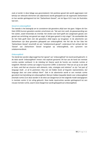 zoals al eerder in deze bijlage was geconstateerd. Het positieve gevoel dat wordt opgeroepen met
behulp van tekstuele elementen (als adjectieven) wordt gekoppeld aan de organisatie Zwitserleven
en kan worden geïntegreerd tot het “Zwitserleven Gevoel”, net als figuur B.3-3 voor de illustraties
laat zien.

Gevoel en onbezorgdheid
Ten tweede is het belangrijk om te constateren dat gevoelens altijd over iets gaan. Volgens de Van
Dale (1993) kunnen gevoelens worden omschreven als: “dat wat men voelt, de gewaarwording van
het voelen, zowel lichamelijk als innerlijk: het strelen over bont geeft een aangenaam gevoel; een
gevoel van verlichting; een gevoel van angst; ik heb geen gevoel in mijn vinger”. De voorbeelden die
de Van Dale geeft laten zien dat gevoelens altijd ergens op terugslaan. In de advertentie van
Zwitserleven zijn deze gevoelens gekoppeld aan onbezorgdheid. Het feit dat de Van Dale het
‘Zwitserleven Gevoel’ omschrijft als een “onbekommerd gevoel”, ondersteunt het verhaal dat het
‘Gevoel’ van Zwitserleven Gevoel terugslaat op onbezorgdheid, een synoniem van
onbekommerdheid.

Onbezorgdheid
Ten derde kan worden afgevraagd hoe het ‘gevoel’ van ‘onbezorgdheid’ tot stand wordt gebracht. In
de tekst wordt ‘onbezorgdheid’ immers niet expliciet genoemd. Dit kan aan de hand van mentale
ruimtes worden verklaard. In de inleiding tot theorie werd de functie van mentale ruimtes al
toegelicht. Mentale ruimtes zijn volgens Fauconnier (1994: 1) domeinen “that we set up as we walk
or listen, and that we structure with elements, roles, strategies and relations” ze zijn “not part of
language itself , or of its grammars: they are not hidden levels of linguistic representation, but
language does not come without them”. Ook in de advertentie wordt er een mentale ruimte
gecreëerd met betrekking tot onbezorgdheid. Mensen hebben bepaalde ideeën over onbezorgdheid
(mentale ruimte 2) en deze worden in de tekst van Zwagerman (in het volgende model weergegeven
in mentale ruimte 1) tot uiting gebracht. Deze beide inputruimtes worden geïntegreerd tot een
nieuwe mentale ruimte, waarin Joost Zwagerman wordt gekoppeld aan onbezorgdheid.




                                                                                     98 | P a g i n a
 