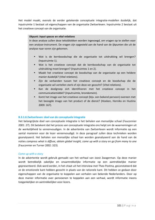 Het model maakt, evenals de eerder getekende conceptuele integratie-modellen duidelijk, dat
inputruimte 1 bestaat uit eigenschappen van de organisatie Zwitserleven. Inputruimte 2 bestaat uit
het creatieve concept van de organisatie.

         IJkpunt: Input spaces en vital relations
         In deze analyse zullen deze tekstblokken worden ingevoegd, om vragen op te stellen voor
         een analyse-instrument. De vragen zijn opgesteld aan de hand van de ijkpunten die uit de
         analyse naar voren zijn gekomen.

               Wat is de kernboodschap die de organisatie tot uitdrukking wil brengen?
                (Inputruimte 1).
               Wat is het creatieve concept dat de kernboodschap van de organisatie tot
                uitdrukking moet brengen? (Inputruimtes 1 en 2).
               Maakt het creatieve concept de boodschap van de organisatie op een heldere
                manier duidelijk? (Vital relations).
               Zijn de verbanden tussen het creatieve concept en de boodschap die de
                organisatie wil vertellen sterk of zijn deze ver gezocht? (Vital relations).
               Kan de doelgroep zich identificeren met het creatieve concept in het
                communicatiemiddel? (Inputruimte, brondomein).
               Komt het imago van het creatieve concept (bijv. een bekend persoon) overeen met
                het beoogde imago van het product of de dienst? (Hoeken, Hornikx en Hustinx
                2009: 167).



B.3.1.6 Zwitserleven: doel van de conceptuele integratie
Het belangrijkste doel van conceptuele integratie is het behalen van menselijke schaal (Fauconnier
2001: 27). Dit betekent dat het proces van conceptuele integratie ons helpt om de waarnemingen uit
de werkelijkheid te vereenvoudigen. In de advertentie van Zwitserleven wordt informatie op een
aantal manieren voor de lezer vereenvoudigd. In deze paragraaf zullen deze technieken worden
geanalyseerd. Het behalen van menselijke schaal kan worden geanalyseerd aan de hand van de
noties compress what is diffuse, obtain global insight, come up with a story en go from many to one
(Fauconnier en Turner 2002: 323).

Come up with a story
In de advertentie wordt gebruik gemaakt van het verhaal van Joost Zwagerman. Op deze manier
wordt betrekkelijk zakelijke en onaantrekkelijke informatie op een aantrekkelijke manier
gepresenteerd. Ook werd eerder, in het citaat uit het interview met Theo Postma, geconstateerd dat
ze de emotionele kant hebben gezocht in plaats van de rationele kant. Dit hebben ze gedaan door
eigenschappen van de organisatie te koppelen aan verhalen van bekende Nederlanders. Door op
deze manier informatie over pensioenen te koppelen aan een verhaal, wordt informatie ineens
toegankelijker en aantrekkelijker voor lezers.




                                                                                  101 | P a g i n a
 