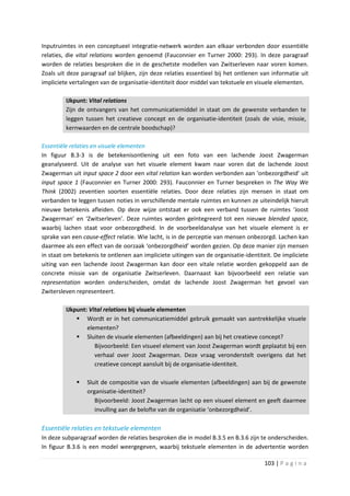 Inputruimtes in een conceptueel integratie-netwerk worden aan elkaar verbonden door essentiële
relaties, die vital relations worden genoemd (Fauconnier en Turner 2000: 293). In deze paragraaf
worden de relaties besproken die in de geschetste modellen van Zwitserleven naar voren komen.
Zoals uit deze paragraaf zal blijken, zijn deze relaties essentieel bij het ontlenen van informatie uit
impliciete vertalingen van de organisatie-identiteit door middel van tekstuele en visuele elementen.

         IJkpunt: Vital relations
         Zijn de ontvangers van het communicatiemiddel in staat om de gewenste verbanden te
         leggen tussen het creatieve concept en de organisatie-identiteit (zoals de visie, missie,
         kernwaarden en de centrale boodschap)?

Essentiële relaties en visuele elementen
In figuur B.3-3 is de betekenisontlening uit een foto van een lachende Joost Zwagerman
geanalyseerd. Uit de analyse van het visuele element kwam naar voren dat de lachende Joost
Zwagerman uit input space 2 door een vital relation kan worden verbonden aan ‘onbezorgdheid’ uit
input space 1 (Fauconnier en Turner 2000: 293). Fauconnier en Turner bespreken in The Way We
Think (2002) zeventien soorten essentiële relaties. Door deze relaties zijn mensen in staat om
verbanden te leggen tussen noties in verschillende mentale ruimtes en kunnen ze uiteindelijk hieruit
nieuwe betekenis afleiden. Op deze wijze ontstaat er ook een verband tussen de ruimtes ‘Joost
Zwagerman’ en ‘Zwitserleven’. Deze ruimtes worden geïntegreerd tot een nieuwe blended space,
waarbij lachen staat voor onbezorgdheid. In de voorbeeldanalyse van het visuele element is er
sprake van een cause-effect relatie. Wie lacht, is in de perceptie van mensen onbezorgd. Lachen kan
daarmee als een effect van de oorzaak ‘onbezorgdheid’ worden gezien. Op deze manier zijn mensen
in staat om betekenis te ontlenen aan impliciete uitingen van de organisatie-identiteit. De impliciete
uiting van een lachende Joost Zwagerman kan door een vitale relatie worden gekoppeld aan de
concrete missie van de organisatie Zwitserleven. Daarnaast kan bijvoorbeeld een relatie van
representation worden onderscheiden, omdat de lachende Joost Zwagerman het gevoel van
Zwitersleven representeert.

         IJkpunt: Vital relations bij visuele elementen
              Wordt er in het communicatiemiddel gebruik gemaakt van aantrekkelijke visuele
                 elementen?
              Sluiten de visuele elementen (afbeeldingen) aan bij het creatieve concept?
                    Bijvoorbeeld: Een visueel element van Joost Zwagerman wordt geplaatst bij een
                    verhaal over Joost Zwagerman. Deze vraag veronderstelt overigens dat het
                    creatieve concept aansluit bij de organisatie-identiteit.

                Sluit de compositie van de visuele elementen (afbeeldingen) aan bij de gewenste
                 organisatie-identiteit?
                    Bijvoorbeeld: Joost Zwagerman lacht op een visueel element en geeft daarmee
                    invulling aan de belofte van de organisatie ‘onbezorgdheid’.

Essentiële relaties en tekstuele elementen
In deze subparagraaf worden de relaties besproken die in model B.3.5 en B.3.6 zijn te onderscheiden.
In figuur B.3.6 is een model weergegeven, waarbij tekstuele elementen in de advertentie worden

                                                                                      103 | P a g i n a
 