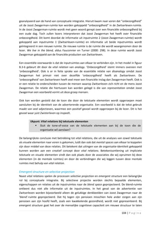 geanalyseerd aan de hand van conceptuele integratie. Hieruit kwam naar voren dat “onbezorgdheid”
uit de Joost Zwagerman-ruimte kan worden gekoppeld “onbezorgdheid” in de Zwitserleven-ruimte.
In de Joost Zwagerman-ruimte wordt met geen woord gerept over een financiële onbezorgdheid bij
een oude dag. Toch zullen lezers interpreteren dat Joost Zwagerman het heeft over financiële
onbezorgdheid. Dit komt doordat de informatie uit inputruimte 2 (Joost Zwagerman-ruimte) wordt
gekoppeld aan inputruimte 1 (Zwitserleven-ruimte) en informatie uit beide inputruimtes wordt
geïntegreerd in een nieuwe ruimte. De nieuwe ruimte is de ruimte die wordt waargenomen door de
lezer. We live in the blend, aldus Fauconnier en Turner (2000: 298). In deze ruimte wordt Joost
Zwagerman gekoppeld aan de financiële producten van Zwitserleven.

Een essentiële voorwaarde is dat de inputruimtes aan elkaar te verbinden zijn. In het model in figuur
B.3-6 gebeurt dit door de vital relation van analogy. ‘Onbezorgdheid’ stemt immers overeen met
‘onbezorgdheid’. Ook is er in feite sprake van de essentiële relatie van disanalogy omdat Joost
Zwagerman het primair niet over dezelfde ‘onbezorgdheid’ heeft als Zwitserleven. De
‘onbezorgdheid’ van Zwitserleven heeft veel meer een financiële inslag dan Zwagerman heeft. Ook is
er een relatie te onderscheiden tussen de mensen waarop Zwitserleven zich richt en de mens Joost
Zwagerman. De relatie die hiertussen kan worden gelegd is die van representation omdat Joost
Zwagerman een voorbeeld vormt uit deze groep mensen.

Ook kan worden gesteld dat de toon die door de tekstuele elementen wordt opgeroepen moet
aansluiten bij de identiteit van de adverterende organisatie. Een voorbeeld is dat de tekst gebruik
maakt van veel adjectieven, waarmee een positief gevoel wordt opgeroepen bij de lezer. Dit is het
gevoel waar juist Zwisterleven op inspeelt.

         IJkpunt: Vital relations bij tekstuele elementen
              Sluit de tone-of-voice van de tekstuele elementen aan bij de toon die de
                 organisatie wil aanslaan?

De belangrijkste conclusie met betrekking tot vital relations, die uit de analyses van zowel tekstuele
als visuele elementen naar voren is gekomen, luidt dan ook dat mental spaces aan elkaar te koppelen
zijn door middel van deze relaties. Dit betekent dat uitingen van de organisatie-identiteit gekoppeld
kunnen worden aan een creatief concept door vital relations. Betekenisontlening uit impliciete
tekstuele en visuele elementen vindt dan ook plaats door de associaties die wij opruimen bij deze
elementen (in de mentale ruimtes) en door de verbindingen die wij leggen tussen deze mentale
ruimtes met behulp van vital relation.

Emergent structure en selective projection
Naast vital relations spelen de processen selective projection en emergent structure een belangrijke
rol bij conceptuele integratie. Bij selectieve projectie worden slechts bepaalde elementen,
eigenschappen en relaties uit de inputruimtes naar de blend space geprojecteerd. De blend-ruimte
ontleent dus niet alle informatie uit de inputruimtes. In het geval van de advertentie van
Zwitserleven worden bijvoorbeeld alleen de gelukkige denkbeelden van Joost Zwagerman naar de
‘blend’-ruimte geprojecteerd. Dat hij tegen zijn pensioen misschien hele ander zorgen aan zijn
pensioen aan zijn hoofd heeft, zoals een kwakkelende gezondheid, wordt niet gepresenteerd. Bij
emergent structure gaat het over de menselijke cognitieve capaciteit om nieuwe structuur te laten

                                                                                     104 | P a g i n a
 