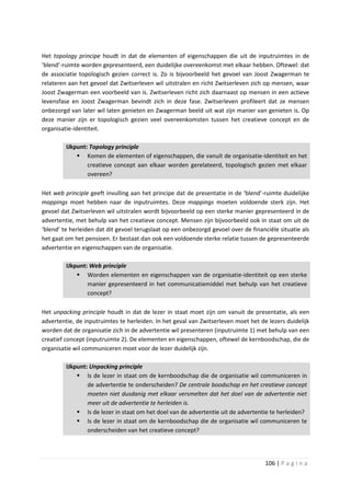 Het topology principe houdt in dat de elementen of eigenschappen die uit de inputruimtes in de
‘blend’-ruimte worden gepresenteerd, een duidelijke overeenkomst met elkaar hebben. Oftewel: dat
de associatie topologisch gezien correct is. Zo is bijvoorbeeld het gevoel van Joost Zwagerman te
relateren aan het gevoel dat Zwitserleven wil uitstralen en richt Zwitserleven zich op mensen, waar
Joost Zwagerman een voorbeeld van is. Zwitserleven richt zich daarnaast op mensen in een actieve
levensfase en Joost Zwagerman bevindt zich in deze fase. Zwitserleven profileert dat ze mensen
onbezorgd van later wil laten genieten en Zwagerman beeld uit wat zijn manier van genieten is. Op
deze manier zijn er topologisch gezien veel overeenkomsten tussen het creatieve concept en de
organisatie-identiteit.

         IJkpunt: Topology principle
              Komen de elementen of eigenschappen, die vanuit de organisatie-identiteit en het
                 creatieve concept aan elkaar worden gerelateerd, topologisch gezien met elkaar
                 overeen?

Het web principle geeft invulling aan het principe dat de presentatie in de ‘blend’-ruimte duidelijke
mappings moet hebben naar de inputruimtes. Deze mappings moeten voldoende sterk zijn. Het
gevoel dat Zwitserleven wil uitstralen wordt bijvoorbeeld op een sterke manier gepresenteerd in de
advertentie, met behulp van het creatieve concept. Mensen zijn bijvoorbeeld ook in staat om uit de
‘blend’ te herleiden dat dit gevoel terugslaat op een onbezorgd gevoel over de financiële situatie als
het gaat om het pensioen. Er bestaat dan ook een voldoende sterke relatie tussen de gepresenteerde
advertentie en eigenschappen van de organisatie.

         IJkpunt: Web principle
              Worden elementen en eigenschappen van de organisatie-identiteit op een sterke
                 manier gepresenteerd in het communicatiemiddel met behulp van het creatieve
                 concept?

Het unpacking principle houdt in dat de lezer in staat moet zijn om vanuit de presentatie, als een
advertentie, de inputruimtes te herleiden. In het geval van Zwitserleven moet het de lezers duidelijk
worden dat de organisatie zich in de advertentie wil presenteren (inputruimte 1) met behulp van een
creatief concept (inputruimte 2). De elementen en eigenschappen, oftewel de kernboodschap, die de
organisatie wil communiceren moet voor de lezer duidelijk zijn.

         IJkpunt: Unpacking principle
              Is de lezer in staat om de kernboodschap die de organisatie wil communiceren in
                 de advertentie te onderscheiden? De centrale boodschap en het creatieve concept
                 moeten niet dusdanig met elkaar versmelten dat het doel van de advertentie niet
                 meer uit de advertentie te herleiden is.
              Is de lezer in staat om het doel van de advertentie uit de advertentie te herleiden?
              Is de lezer in staat om de kernboodschap die de organisatie wil communiceren te
                 onderscheiden van het creatieve concept?




                                                                                     106 | P a g i n a
 