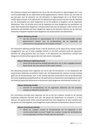 Het relevance princple komt tegemoet aan de eis dat alle elementen en eigenschappen die in een
communicatiemiddel als een advertentie worden gepresenteerd, relevant moeten zijn. Een lezer zal
op zoek gaan naar de relevantie van alle elementen en eigenschappen die in de ‘blend’-ruimte
worden gepresenteerd. In de advertentie van Zwitserleven gaat een lezer op zoek naar de relevantie
van de aanwezigheid van Joost Zwagerman en zal dit proberen te koppelen aan de organisatie
Zwitserleven. Door dit principe komt ook de koppeling van Joost Zwagerman aan pensioenen tot
stand. Want hoewel Joost Zwagerman met geen woord rept over zijn pensioen, zullen mensen uit de
advertentie wél herleiden dat Joost Zwagerman ingaat op zijn pensioen. Mensen zijn op zoek naar
relevantie en koppelen daardoor Joost Zwagerman aan de pensioenen van Zwitserleven.

         IJkpunt: Relevance principle
              Zijn alle elementen en eigenschappen die in het communicatiemiddel worden
                 gepresenteerd relevant voor de kernboodschap die de organisatie wil
                 communiceren met behulp van het creatieve concept?

Het metonymic tightning principle houdt in dat de elementen uit de inputruimtes moeten worden
teruggebracht naar een zo klein mogelijke eenheid. In het KLM voorbeeld wordt de organisatie-
identiteit tot uiting gebracht door een Zwaan. In de advertentie van Zwitserleven vertaalt Joost
Zwagerman het Zwitserleven gevoel dat voor veel mensen moet gelden.

         IJkpunt: Metonymic tightning principle
              Wordt de kernboodschap duidelijk gemaakt door een zo klein mogelijke eenheid?
                 Bijvoorbeeld, door één persoon of één andere entiteit?

Het distancing principle komt tegemoet aan de eis dat het brondomein en het doeldomein (de
inputruimtes) voldoende verschillend moeten zijn. Als bijvoorbeeld het creatieve concept invulling
geeft aan de kernboodschap, maar in een concept dat bijna overeenkomt met de kernboodschap,
dan zal de vergelijking weinig effectief zijn. De advertentie van Zwitserleven komt tegemoet aan deze
eis omdat de organisatie Zwitserleven en de persoon Joost Zwagerman verschillende entiteiten zijn.

         IJkpunt: Distancing principle
              Verschilt de kernboodschap van de organisatie voldoende van het creatieve
                 concept om effectief te kunnen zijn?

Het concreteness principle komt tegemoet aan de eis dat het creatieve concept en de centrale
boodschap voldoende concreet moet zijn. Het gevoel dat Zwitserleven wil uitstralen is in feite
abstract. Het gevoel wordt echter concreet gemaakt door Joost Zwagerman te laten vertellen over
zijn gevoel van onbezorgdheid. Joost Zwagerman maakt zodoende het Zwitserleven Gevoel concreet.

         IJkpunt: Concreteness principle
              Maakt het creatieve concept de kernboodschap van de organisatie in het
                 communicatiemiddel concreet? Maakt het creatieve concept de kernboodschap
                 van de organisatie concreter of maakt deze het abstracter?




                                                                                    107 | P a g i n a
 