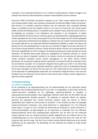 concepten, als de organisatie-identiteit en een creatieve invulling daarvan, relaties te leggen en te
schetsen hoe mensen uit deze bestaande concepten nieuwe betekenis kunnen ontlenen.

Fauconnier (2001:1) beschrijft conceptuele integratie als een “basic mental capacity that leads to
new meaning, global insight, and conceptual manipulation of otherwise diffuse ranges of meaning”.
Deze theorie is in meerdere opzichten bruikbaar voor dit onderzoek. Deze conceptual blending
theory is ontwikkeld vanuit de metaphor theory en het werk van Fauconnier over mental spaces
(1994). Doordat de blending theory is ontwikkeld vanuit metaphor theory, biedt de theorie inzicht in
de koppeling van concepten in een doeldomein aan concepten in een brondomein. In andere
woorden betekent dit dat de theorie inzicht kan geven hoe bijvoorbeeld een vliegtuigorganisatie kan
worden gekoppeld aan een zwaan (zie paragraaf 2.4) of hoe Joost Zwagerman kan worden gekoppeld
aan een organisatie als Zwitserleven (zie bijlage 3.1), oftewel: hoe een creatief concept (brondomein)
kan worden gebruikt om de organisatie-identiteit (doeldomein) duidelijk te maken. De theorie laat
daarbij ook zien hoe publieksgroepen in staat zijn om verbanden te leggen tussen deze domeinen en
hoe zij hieruit nieuwe betekenis ontlenen. Omdat de theorie denkt in termen van concepten geeft de
theorie de mogelijkheid om inzicht te krijgen in de betekenisontlening van zowel tekstuele als visuele
elementen. De blending theory geeft daarbij de mogelijkheid om impliciete tekstuele en visuele
elementen aan elkaar te koppelen, doordat in de mentale ruimtes de associaties die tekstuele en
visuele concepten oproepen kunnen worden weergegeven en aan elkaar kunnen worden
gerelateerd. De conceptuele integratie-theorie expliciteert en benoemt hierbij de verbanden tussen
de verschillende concepten. De conceptuele integratie-theorie geeft dus inzicht in de afstemming
van het creatieve concept op de organisatie-identiteit en geeft ook inzicht in de betekenisontlening
hieruit door ontvangers. De theorie kan dus laten zien ‘hoe’ afstemming van het creatieve concept
op de organisatie en publieksgroepen plaatsvindt. De conceptuele integratie-theorie is dan ook zeer
bruikbaar voor het onderzoek. Aan de hand van deze theorie zullen analyses worden uitgevoerd en
ijkpunten worden opgesteld.

1.3 Probleemstelling
1.3.1 Doel- en vraagstelling
Uit de aanleiding en de oplossingsrichting, kan de probleemstelling van het onderzoek worden
vastgesteld. Deze probleemstelling bestaat uit een doel- en vraagstelling. In deze thesis wordt een
analyse-instrument ontwikkeld om de uitgedragen organisatie-identiteit te bewaken in
organisatiecommunicatiemiddelen. Deze uitgedragen identiteit wordt door van Riel (2003: 48) ook
wel de geprojecteerde identiteit genoemd: “de impliciete en expliciete offerte van signalen,
waarmee een organisatie haar cruciale kenmerken kenbaar maakt aan externe en interne
stakeholders door middel van communicatie en symbolen”. In het verleden zijn vaker van dergelijke
analyse-instrumenten ontworpen, zoals wordt beschreven in subparagraaf 1.1.2. Dit onderzoek
hoopt dieper in te gaan op ‘hoe’ enerzijds de afstemming van tekstuele en visuele elementen in
communicatiemiddelen op eigenschappen van de organisatie en anderzijds ‘hoe’ een effectieve
betekenisontlening hieruit door publieksgroepen plaatsvindt. Aan de hand van het onderzoek
moeten ijkpunten voor een analyse-instrument worden opgesteld voor de creatieve fase van het
ontwikkelingstraject van een communicatiemiddel. In de creatieve fase komt met name de ‘hoe’
vraag aan bod, zoals de vraag: ‘Hoe kan ik een creatief concept effectief afstemmen op de centrale
boodschap van de organisatie?’ De doelstelling van het onderzoek kan daarbij als volgt worden
geformuleerd.

                                                                                       4|Pagina
 
