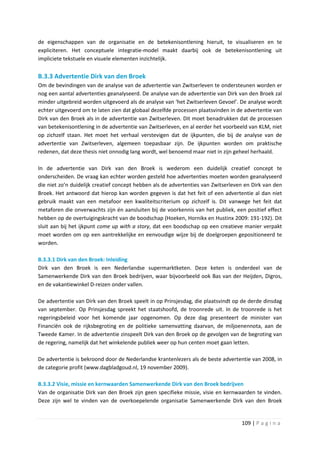 de eigenschappen van de organisatie en de betekenisontlening hieruit, te visualiseren en te
expliciteren. Het conceptuele integratie-model maakt daarbij ook de betekenisontlening uit
impliciete tekstuele en visuele elementen inzichtelijk.


B.3.3 Advertentie Dirk van den Broek
Om de bevindingen van de analyse van de advertentie van Zwitserleven te ondersteunen worden er
nog een aantal advertenties geanalyseerd. De analyse van de advertentie van Dirk van den Broek zal
minder uitgebreid worden uitgevoerd als de analyse van ‘het Zwitserleven Gevoel’. De analyse wordt
echter uitgevoerd om te laten zien dat globaal dezelfde processen plaatsvinden in de advertentie van
Dirk van den Broek als in de advertentie van Zwitserleven. Dit moet benadrukken dat de processen
van betekenisontlening in de advertentie van Zwitserleven, en al eerder het voorbeeld van KLM, niet
op zichzelf staan. Het moet het verhaal verstevigen dat de ijkpunten, die bij de analyse van de
advertentie van Zwitserleven, algemeen toepasbaar zijn. De ijkpunten worden om praktische
redenen, dat deze thesis niet onnodig lang wordt, wel benoemd maar niet in zijn geheel herhaald.

In de advertentie van Dirk van den Broek is wederom een duidelijk creatief concept te
onderscheiden. De vraag kan echter worden gesteld hoe advertenties moeten worden geanalyseerd
die niet zo’n duidelijk creatief concept hebben als de advertenties van Zwitserleven en Dirk van den
Broek. Het antwoord dat hierop kan worden gegeven is dat het feit of een advertentie al dan niet
gebruik maakt van een metafoor een kwaliteitscriterium op zichzelf is. Dit vanwege het feit dat
metaforen die onverwachts zijn én aansluiten bij de voorkennis van het publiek, een positief effect
hebben op de overtuigingskracht van de boodschap (Hoeken, Hornikx en Hustinx 2009: 191-192). Dit
sluit aan bij het ijkpunt come up with a story, dat een boodschap op een creatieve manier verpakt
moet worden om op een aantrekkelijke en eenvoudige wijze bij de doelgroepen gepositioneerd te
worden.

B.3.3.1 Dirk van den Broek: Inleiding
Dirk van den Broek is een Nederlandse supermarktketen. Deze keten is onderdeel van de
Samenwerkende Dirk van den Broek bedrijven, waar bijvoorbeeld ook Bas van der Heijden, Digros,
en de vakantiewinkel D-reizen onder vallen.

De advertentie van Dirk van den Broek speelt in op Prinsjesdag, die plaatsvindt op de derde dinsdag
van september. Op Prinsjesdag spreekt het staatshoofd, de troonrede uit. In de troonrede is het
regeringsbeleid voor het komende jaar opgenomen. Op deze dag presenteert de minister van
Financiën ook de rijksbegroting en de politieke samenvatting daarvan, de miljoenennota, aan de
Tweede Kamer. In de advertentie zinspeelt Dirk van den Broek op de gevolgen van de begroting van
de regering, namelijk dat het winkelende publiek weer op hun centen moet gaan letten.

De advertentie is bekroond door de Nederlandse krantenlezers als de beste advertentie van 2008, in
de categorie profit (www.dagbladgoud.nl, 19 november 2009).

B.3.3.2 Visie, missie en kernwaarden Samenwerkende Dirk van den Broek bedrijven
Van de organisatie Dirk van den Broek zijn geen specifieke missie, visie en kernwaarden te vinden.
Deze zijn wel te vinden van de overkoepelende organisatie Samenwerkende Dirk van den Broek


                                                                                   109 | P a g i n a
 