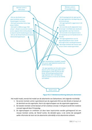 Mentale ruimte 1:                                                           Mentale ruimte 2:
            Dirk-ruimte                                                               Prinsjesdag-ruimte




- Dirk van den Broek is een                                                - Op Prinsjesdag komt de regering met
supermarktketen waar je                                                    het regeringsbeleid en de begroting voor
‘boodschappen’ kunt doen.                                                  het komende jaar.
- Dirk heeft pretendeert dat ze lage                                       - Het regeringsbeleid is opgenomen in de
prijzen hebben.                                                            troonrede.
- Dirk heeft in 2008 de slogan ‘Blijf                                      - De troonrede wordt uitgesproken door
scherp!’, oftewel consumenten moeten                                       de koningin in de Ridderzaal, waarbij de
op hun uitgaven letten (scherp blijven)                                    regeringsleiders naar haar luisteren.
en daarom bij Dirk boodschappen doen.                                      - De troonrede en de miljoenennota is
- Dirk van den Broek heeft kenmerkende                                     een boodschap aan de Tweede Kamer en
rode boodschappentassen                                                    het volk.
                                                                           - Het regeringsbeleid kan voor de
                                                                           begroting betekenen dat er wordt
                                                                           bezuinigd of dat er wordt geïnvesteerd.
                                                                           - Bezuinigen betekent dat mensen weer
                                                                           op hun centen moeten gaan letten.




                                            - Met ‘de boodschap is duidelijk’ zinspeelt
                                            Dirk op een regeringsbeleid waarbij moet
                                            worden bezuinigd.

                                            - De regeringsleiders (en het volk) moeten
                                            daarom op hun centen gaan letten door
                                            boodschappen te doen bij Dirk van den
                                            Broek. (Dit wordt gevisualiseerd door
                                            regeringsleiders die in de Ridderzaal
                                            zitten te luisteren, en een tas van Dirk bij
                                            zich hebben).




                                                        ‘Blend’-ruimte


                                              Figuur B.3-7: Betekenisontlening tekstuele elementen

 Het model maakt, evenals het model van de advertentie van Zwitserleven, het volgende inzichtelijk:
     1. De eerste mentale ruimte is gerelateerd aan de organisatie Dirk van den Broek en bestaat uit
        de identiteit van de organisatie. Hierin zijn eigenschappen van de organisatie opgenomen.
     2. De tweede mentale ruimte bestaat uit het creatieve concept. In dit geval wordt het creatieve
        concept ingevuld door Prinsjesdag.
     3. De eigenschappen en entiteiten uit deze twee inputruimtes worden geïntegreerd tot een
        nieuwe mentale ruimte, de ‘blend’-ruimte. De blended space, is de ruimte die weergeeft
        welke informatie de lezer van de advertentie uiteindelijk uit de advertentie ontleent.


                                                                                             111 | P a g i n a
 