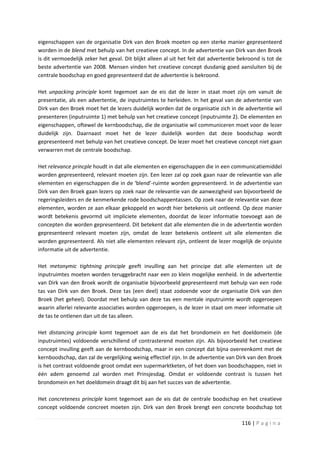 eigenschappen van de organisatie Dirk van den Broek moeten op een sterke manier gepresenteerd
worden in de blend met behulp van het creatieve concept. In de advertentie van Dirk van den Broek
is dit vermoedelijk zeker het geval. Dit blijkt alleen al uit het feit dat advertentie bekroond is tot de
beste advertentie van 2008. Mensen vinden het creatieve concept dusdanig goed aansluiten bij de
centrale boodschap en goed gepresenteerd dat de advertentie is bekroond.

Het unpacking principle komt tegemoet aan de eis dat de lezer in staat moet zijn om vanuit de
presentatie, als een advertentie, de inputruimtes te herleiden. In het geval van de advertentie van
Dirk van den Broek moet het de lezers duidelijk worden dat de organisatie zich in de advertentie wil
presenteren (inputruimte 1) met behulp van het creatieve concept (inputruimte 2). De elementen en
eigenschappen, oftewel de kernboodschap, die de organisatie wil communiceren moet voor de lezer
duidelijk zijn. Daarnaast moet het de lezer duidelijk worden dat deze boodschap wordt
gepresenteerd met behulp van het creatieve concept. De lezer moet het creatieve concept niet gaan
verwarren met de centrale boodschap.

Het relevance princple houdt in dat alle elementen en eigenschappen die in een communicatiemiddel
worden gepresenteerd, relevant moeten zijn. Een lezer zal op zoek gaan naar de relevantie van alle
elementen en eigenschappen die in de ‘blend’-ruimte worden gepresenteerd. In de advertentie van
Dirk van den Broek gaan lezers op zoek naar de relevantie van de aanwezigheid van bijvoorbeeld de
regeringsleiders en de kenmerkende rode boodschappentassen. Op zoek naar de relevantie van deze
elementen, worden ze aan elkaar gekoppeld en wordt hier betekenis uit ontleend. Op deze manier
wordt betekenis gevormd uit impliciete elementen, doordat de lezer informatie toevoegt aan de
concepten die worden gepresenteerd. Dit betekent dat alle elementen die in de advertentie worden
gepresenteerd relevant moeten zijn, omdat de lezer betekenis ontleent uit alle elementen die
worden gepresenteerd. Als niet alle elementen relevant zijn, ontleent de lezer mogelijk de onjuiste
informatie uit de advertentie.

Het metonymic tightning principle geeft invulling aan het principe dat alle elementen uit de
inputruimtes moeten worden teruggebracht naar een zo klein mogelijke eenheid. In de advertentie
van Dirk van den Broek wordt de organisatie bijvoorbeeld gepresenteerd met behulp van een rode
tas van Dirk van den Broek. Deze tas (een deel) staat zodoende voor de organisatie Dirk van den
Broek (het geheel). Doordat met behulp van deze tas een mentale inputruimte wordt opgeroepen
waarin allerlei relevante associaties worden opgeroepen, is de lezer in staat om meer informatie uit
de tas te ontlenen dan uit de tas alleen.

Het distancing principle komt tegemoet aan de eis dat het brondomein en het doeldomein (de
inputruimtes) voldoende verschillend of contrasterend moeten zijn. Als bijvoorbeeld het creatieve
concept invulling geeft aan de kernboodschap, maar in een concept dat bijna overeenkomt met de
kernboodschap, dan zal de vergelijking weinig effectief zijn. In de advertentie van Dirk van den Broek
is het contrast voldoende groot omdat een supermarktketen, of het doen van boodschappen, niet in
één adem genoemd zal worden met Prinsjesdag. Omdat er voldoende contrast is tussen het
brondomein en het doeldomein draagt dit bij aan het succes van de advertentie.

Het concreteness principle komt tegemoet aan de eis dat de centrale boodschap en het creatieve
concept voldoende concreet moeten zijn. Dirk van den Broek brengt een concrete boodschap tot

                                                                                       116 | P a g i n a
 