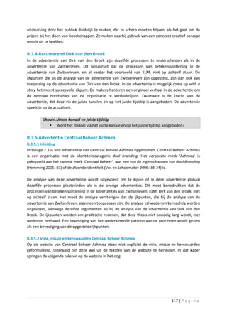uitdrukking door het publiek duidelijk te maken, dat ze scherp moeten blijven, als het gaat om de
prijzen bij het doen van boodschappen. Ze maken daarbij gebruik van een concreet creatief concept
om dit uit te beelden.

B.3.4 Resumerend Dirk van den Broek
In de advertentie van Dirk van den Broek zijn dezelfde processen te onderscheiden als in de
advertentie van Zwitserleven. Dit benadrukt dat de processen van betekenisontlening in de
advertentie van Zwitserleven, en al eerder het voorbeeld van KLM, niet op zichzelf staan. De
ijkpunten die bij de analyse van de advertentie van Zwitserleven zijn opgesteld, zijn dan ook van
toepassing op de advertentie van Dirk van den Broek. In de advertentie is mogelijk come up with a
story het meest succesvolle ijkpunt. De makers hanteren een origineel verhaal in de advertentie om
de centrale boodschap van de organisatie te verduidelijken. Daarnaast is de kracht van de
advertentie, dat deze via de juiste kanalen en op het juiste tijdstip is aangeboden. De advertentie
speelt in op de actualiteit.

         IJkpunt: Juiste kanaal en juiste tijdstip
              Word het middel via het juiste kanaal en op het juiste tijdstip aangeboden?

B.3.5 Advertentie Centraal Beheer Achmea
B.3.5.1 Inleiding
In bijlage 2.3 is een advertentie van Centraal Beheer Achmea opgenomen. Centraal Beheer Achmea
is een organisatie met de identiteitscategorie dual branding. Het corporate merk ‘Achmea’ is
gekoppeld aan het tweede merk ‘Centraal Beheer’, wat een van de eigenschappen van dual Branding
(Hemming 2005: 83) of de afzenderidentiteit (Vos en Schoemaker 2006: 33-34) is.

De analyse van deze advertentie wordt uitgevoerd om te kijken of in deze advertentie globaal
dezelfde processen plaatsvinden als in de overige advertenties. Dit moet benadrukken dat de
processen van betekenisontlening in de advertenties van Zwitserleven, KLM, Dirk van den Broek, niet
op zichzelf staan. Het moet de analyse verstevigen dat de ijkpunten, die bij de analyse van de
advertentie van Zwitserleven, algemeen toepasbaar zijn. De analyse zal wederom kernachtig worden
uitgevoerd, vanwege dezelfde argumenten als bij de analyse van de advertentie van Dirk van den
Broek. De ijkpunten worden om praktische redenen, dat deze thesis niet onnodig lang wordt, niet
wederom herhaald. Een bevestiging van het wederkerende patroon van de processen wordt gezien
als een bevestiging van de opgestelde ijkpunten.

B.3.5.2 Visie, missie en kernwaarden Centraal Beheer Achmea
Op de website van Centraal Beheer Achmea staan niet expliciet de visie, missie en kernwaarden
geformuleerd. Uiteraard zijn deze wel uit de teksten van de website te herleiden. In dat kader
springen de volgende teksten op de website in het oog:




                                                                                  117 | P a g i n a
 