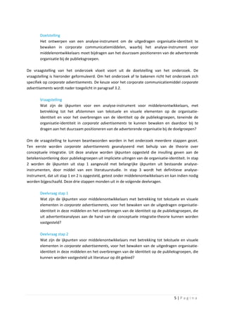 Doelstelling
       Het ontwerpen van een analyse-instrument om de uitgedragen organisatie-identiteit te
       bewaken in corporate communicatiemiddelen, waarbij het analyse-instrument voor
       middelenontwikkelaars moet bijdragen aan het duurzaam positioneren van de adverterende
       organisatie bij de publieksgroepen.

De vraagstelling van het onderzoek vloeit voort uit de doelstelling van het onderzoek. De
vraagstelling is hieronder geformuleerd. Om het onderzoek af te bakenen richt het onderzoek zich
specifiek op corporate advertisements. De keuze voor het corporate communicatiemiddel corporate
advertisements wordt nader toegelicht in paragraaf 3.2.

       Vraagstelling
       Wat zijn de ijkpunten voor een analyse-instrument voor middelenontwikkelaars, met
       betrekking tot het afstemmen van tekstuele en visuele elementen op de organisatie-
       identiteit en voor het overbrengen van de identiteit op de publieksgroepen, teneinde de
       organisatie-identiteit in corporate advertisements te kunnen bewaken en daardoor bij te
       dragen aan het duurzaam positioneren van de adverterende organisatie bij de doelgroepen?

Om de vraagstelling te kunnen beantwoorden worden in het onderzoek meerdere stappen gezet.
Ten eerste worden corporate advertisements geanalyseerd met behulp van de theorie over
conceptuele integratie. Uit deze analyse worden ijkpunten opgesteld die invulling geven aan de
betekenisontlening door publieksgroepen uit impliciete uitingen van de organisatie-identiteit. In stap
2 worden de ijkpunten uit stap 1 aangevuld met belangrijke ijkpunten uit bestaande analyse-
instrumenten, door middel van een literatuurstudie. In stap 3 wordt het definitieve analyse-
instrument, dat uit stap 1 en 2 is opgesteld, getest onder middelenontwikkelaars en kan indien nodig
worden bijgeschaafd. Deze drie stappen monden uit in de volgende deelvragen.

       Deelvraag stap 1
       Wat zijn de ijkpunten voor middelenontwikkelaars met betrekking tot tekstuele en visuele
       elementen in corporate advertisements, voor het bewaken van de uitgedragen organisatie-
       identiteit in deze middelen en het overbrengen van de identiteit op de publieksgroepen, die
       uit advertentieanalyses aan de hand van de conceptuele integratie-theorie kunnen worden
       vastgesteld?

       Deelvraag stap 2
       Wat zijn de ijkpunten voor middelenontwikkelaars met betrekking tot tekstuele en visuele
       elementen in corporate advertisements, voor het bewaken van de uitgedragen organisatie-
       identiteit in deze middelen en het overbrengen van de identiteit op de publieksgroepen, die
       kunnen worden vastgesteld uit literatuur op dit gebied?




                                                                                       5|Pagina
 