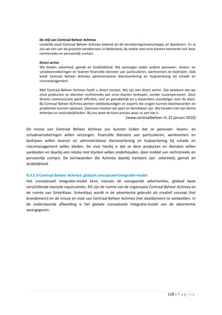 De stijl van Centraal Beheer Achmea
       Landelijk staat Centraal Beheer Achmea bekend als dé verzekeringsmaatschappij uit Apeldoorn. En al
       zijn we een van de grootste verzekeraars in Nederland, de relatie met onze klanten kenmerkt zich door
       rechtstreeks en persoonlijk contact.

       Direct writer
       Wij bieden zekerheid, gemak en duidelijkheid. Wij verzorgen onder andere pensioen-, levens- en
       schadeverzekeringen en leveren financiële diensten aan particulieren, werknemers en bedrijven. Ook
       biedt Centraal Beheer Achmea administratieve dienstverlening en hulpverlening bij schade en
       risicomanagement.

       Met Centraal Beheer Achmea heeft u direct contact. Wij zijn een direct writer. Dat betekent dat we
       onze producten en diensten rechtstreeks aan onze klanten verkopen, zonder tussenpersonen. Deze
       directe communicatie werkt efficiënt, snel en gemakkelijk en is bovendien voordeliger voor de klant.
       Bij Centraal Beheer Achmea werken veeldeskundigen en experts die vragen kunnen beantwoorden en
       problemen kunnen oplossen. Daarvoor moeten wij open en bereikbaar zijn. Wij houden niet van kleine
       lettertjes en onduidelijkheden. Bij ons weet de klant precies waar ze aan toe is.
                                                              (www.centraalbeheer.nl, 22 januari 2010)

De missie van Centraal Beheer Achmea zou kunnen luiden dat ze pensioen- levens- en
schadeverzekeringen willen verzorgen, financiële diensten aan particulieren, werknemers en
bedrijven willen leveren en administratieve dienstverlening en hulpverlening bij schade en
risicomanagement willen bieden. De visie hierbij is dat ze deze producten en diensten willen
aanbieden en daarbij een relatie met klanten willen onderhouden, door middel van rechtstreeks en
persoonlijk contact. De kernwaarden die Achmea daarbij hanteert zijn: zekerheid, gemak en
duidelijkheid.

B.3.5.3 Centraal Beheer Achmea: globaal conceptueel integratie-model
Het conceptueel integratie-model kent, evenals de voorgaande advertenties, globaal twee
verschillende mentale inputruimtes. Dit zijn de ruimte van de organisatie Centraal Beheer Achmea en
de ruimte van Sinterklaas. Sinterklaas wordt in de advertentie gebruikt als creatief concept (het
brondomein) en de missie en visie van Centraal Beheer Achmea (het doeldomein) te verbeelden. In
de onderstaande afbeelding is het globale conceptuele integratie-model van de advertentie
weergegeven.




                                                                                          118 | P a g i n a
 