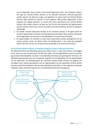 van de organisatie. Deze mentale ruimte wordt opgeroepen door ‘Even Apeldoorn bellen’,
      het logo van Centraal Beheer Achmea en de tekstuele elementen. Normaal gesproken
      zouden mensen zich afkunnen vragen, wat Apeldoorn te maken heeft met Centraal Beheer
      Achmea. Maar doordat de reclames al sinds ongeveer 1990 worden uitgezonden, is deze
      uitspraak een begrip geworden en wordt deze direct gerelateerd aan Centraal Beheer
      Achmea. Ook zouden mensen, op basis van het feit dat alle elementen die gepresenteerd
      worden relevant moeten zijn, kunnen concluderen dat Centraal Beheer Achmea in Apeldoorn
      is gevestigd.
   2. De tweede mentale inputruimte bestaat uit het creatieve concept. In dit geval wordt het
      creatieve ingevuld door associaties met betrekking tot Sinterklaas. Deze mentale inputruimte
      wordt opgeroepen door de tekst en de afbeelding van het paard van Sinterklaas.
   3. De eigenschappen en entiteiten uit deze twee inputruimtes worden geïntegreerd tot een
      nieuwe mentale ruimte, de ‘blend’-ruimte. De blended space, is de ruimte die weergeeft
      welke informatie de lezer van de advertentie uiteindelijk uit de advertentie ontleent.

B.3.5.4 Centraal Beheer Achmea: conceptuele integratie visuele en tekstuele elementen
De advertentie bevat een afbeelding waarop een zolder te zien is, waar twee mensen in bed liggen
en de benen van een wit paard door het dak heen steken. Op een gedetailleerd niveau kan worden
geconstateerd dat bepaalde concepten in de afbeelding met elkaar zijn geïntegreerd. Hiermee is de
afbeelding geprepareerd voor de conceptuele integratie van de afbeelding met de eigenschappen
van de organisatie. De afbeelding geeft een calamiteit waarbij schade ontstaat. Dit gegeven kan
vervolgens weer worden geïntegreerd met de eigenschappen van de organisatie Centraal Beheer
Achmea, omdat Centraal Beheer Achmea hulp aanbiedt bij calamiteiten. In het volgende conceptuele
integratie-model, wordt de integratie die in de afbeelding plaatsvindt, weergegeven.

             Mentale ruimte 1:                                        Mentale ruimte 2:
               Huis-ruimte                                            Schimmel-ruimte


     - Een huis heeft een dak.                                   - De schimmel van Sinterklaas
     - Onder dit dak staat een bed                               loopt over daken.
     waar mensen in slapen.




                                      De schimmel van
                                      Sinterklaas zakt door
                                      het dak.




                                          ‘Blend’-ruimte:
                                            Afbeelding



                                                                                    120 | P a g i n a
 
