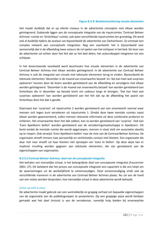 Figuur B.3-9: Betekenisontlening visuele elementen

Het maakt duidelijk dat er op allerlei niveaus in de advertentie concepten met elkaar worden
geïntegreerd. Zodoende liggen aan de conceptuele integratie van de inputruimtes ‘Centraal Beheer
Achmea’-ruimte en ‘Sinterklaas’-ruimte, ook weer verschillende inputruimtes ten grondslag. Dit werd
ook al duidelijk tijdens de analyse van bijvoorbeeld de advertentie van Zwitserleven. Zo ontstaat een
complex netwerk aan conceptuele integraties. Nog een voorbeeld: het is bijvoorbeeld zeer
aannemelijk dat in de afbeelding twee acteurs de rol spelen van het echtpaar in het bed. De lezer van
de advertentie zal echter door het feit dat ze het bed delen, het acteurskoppel integreren tot een
echtpaar.

In het bovenstaande voorbeeld werd beschreven hoe visuele elementen in de advertentie van
Centraal Beheer Achmea met elkaar werden geïntegreerd. In de advertentie van Centraal Beheer
Achmea is ook de integratie van visuele met tekstuele elementen terug te vinden. Bijvoorbeeld de
tekstuele elementen ‘december is de maand van onverwachts bezoek’ en ‘dat kan heel wat surprises
opleveren’ kunnen door de lezers worden gerelateerd aan de afbeelding en vervolgens met elkaar
worden geïntegreerd. ‘December is de maand van onverwachts bezoek’ kan worden gerelateerd aan
Sinterklaas die in december op bezoek komt om cadeaus langs te brengen. ‘Dat kan heel wat
surprises opleveren’ kan worden gerelateerd aan het feit dat op de afbeelding het paard van
Sinterklaas door het dak is gezakt.

Daarnaast kan ‘surprises’ uit inputruimte 2 worden gerelateerd aan een onverwacht voorval waar
mensen zich tegen kunt verzekeren uit inputruimte 1. Omdat deze twee mentale ruimtes naast
elkaar worden gepresenteerd, zullen mensen relevante informatie uit deze combinatie proberen te
ontlenen. Het onverwachte door het dak zakken, kan zo worden gerelateerd aan ‘surprise’. Ook kan
‘Even Apeldoorn bellen’ worden gerelateerd aan de verzekeringsmaatschappij in Apeldoorn. Dit
komt omdat de mentale ruimte die wordt opgeroepen, mensen in staat stelt om associaties daarbij
op te roepen. Ook verwijst ‘Even Apeldoorn bellen’ naar de visie van de Centraal Beheer Achmea. De
organisatie streeft immers naar persoonlijk en rechtstreeks contact met klanten. Een organisatie die
daar niet naar streeft zal haar klanten niet oproepen om ‘even te bellen’. Op deze wijze kan er
impliciet invulling worden gegeven aan tekstuele elementen, die zijn gerelateerd aan de
eigenschappen van organisaties.

B.3.5.5 Centraal Beheer Achmea: doel van de conceptuele integratie
Het behalen van menselijke schaal, is het belangrijkste doel van conceptuele integratie (Fauconnier
2001: 27). Dit betekent dat het proces van conceptuele integratie een capaciteit is die ons helpt om
de waarnemingen uit de werkelijkheid te vereenvoudigen. Deze vereenvoudiging vindt ook op
verschillende manieren in de advertentie van Centraal Beheer Achmea plaats. Nu zal aan de hand
van vier noties worden besproken, hoe menselijke schaal in deze advertentie wordt behaald.

Come up with a story
De advertentie maakt gebruik van een aantrekkelijk en grappig verhaal om bepaalde eigenschappen
van de organisatie aan de publieksgroepen te presenteren. Op een grappige wijze wordt kenbaar
gemaakt wat het doel (missie) is van de verzekeraar, namelijk hulp bieden bij onverwachte



                                                                                    121 | P a g i n a
 
