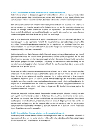 B.3.5.6 Centraal Beheer Achmea: processen van de conceptuele integratie
Het creatieve concept en de eigenschappen van Centraal Beheer Achmea (de inputruimten) worden
aan elkaar verbonden door essentiële relaties, oftewel: vital relations. In deze paragraaf zullen een
aantal van deze relaties worden besproken, die in deze advertentie kunnen worden onderscheiden.

Een ‘onverwacht voorval’ kan bijvoorbeeld worden gerelateerd aan een ‘surprise’. Een surprise, is
een verassing en een verassing is onverwacht. Op basis hiervan kan worden geconstateerd dat er een
relatie van analogie bestaat tussen een ‘surprise’ uit inputruimte 2 en ‘onverwacht voorval’ uit
inputruimte 1. Omdat beide niet exact hetzelfde zijn, een ongeluk is immers heel wat anders dan een
Sinterklaassurprise, bestaat de relatie ook op basis van disanalogie.

Ook is in de advertentie een relatie te leggen tussen het paard dat door het dak is gezakt en de
eigenschappen van de organisatie, namelijk dat zij verzekeringen aanbieden tegen onverwachte
voorvallen. Op basis hiervan kan worden gesteld dat het voorval met het paard van Sinterklaas, een
representation is van een ‘onverwacht voorval’. De relatie die op basis hiervan kan worden gelegd is
dus de essentiële relatie van representatie.

Het tekstuele element ‘Even Apeldoorn bellen’ kan ook worden gerelateerd aan datgene wat visueel
gepresenteerd wordt. Het voorval wordt gepresenteerd, waarna wordt gesuggereerd dat het een
ideaal moment is om de verzekeringsmaatschappij te bellen. De relatie die tussen beide elementen
kan worden gelegd is die van cause-effect. Als gevolg van het voorval is het verstandig om de
verzekeringsmaatschappij te bellen. Het voorval heeft dus als effect dat hulp bij de verzekerende
organisatie moet worden gezocht.

In de advertentie kunnen meer relaties worden onderscheiden. Het is echter niet relevant voor het
onderzoek om alle relaties in deze advertentie te expliciteren. De vitale relaties die zijn benoemd
laten zien dat in deze advertentie dezelfde processen zijn te onderscheiden als in de voorgaande
advertenties. Algemeen gezien kan worden gesteld, dat het van belang is dat deze relaties voldoende
sterk zijn. Lezers kunnen anders geen relaties leggen tussen de mentale ruimte met betrekking tot de
organisatie en de mentale ruimte met betrekking tot het creatie concept. Ze zijn dan ook niet in staat
om elementen uit beide ruimtes met elkaar te integreren. Dit betekent simpelweg, dat ze de
advertentie niet zullen begrijpen.

Er ontstaat emergent structure doordat mensen een nieuwe structuur opstellen, namelijk dat van
een ongeluk (inputruimte 2) waardoor je de Centraal Beheer Achmea (inputruimte 1) moet bellen.
De mensen zijn daarbij in staat om een lopend verhaal met een tijdspad te ontwikkelen, bijvoorbeeld
dat het paard over het dak loopt, er doorzakt, er schade ontstaat, dit gerepareerd moet worden en
dat de schade verhaald moet worden op de verzekering. Ook zijn mensen in staat om het verhaal te
complementeren door het te betrekken op zich zelf, namelijk dat zij zich ook kunnen verzekeren
tegen dergelijke onverwachte voorvallen.

B.3.5.7 Centraal Beheer Achmea: principes van de conceptuele integratie
In de voorgaande analyses werd al verteld dat sommige blends beter zijn dan anderen. Een blend is
succesvoller als deze aan een aantal principes voldoen. Nu zal worden besproken hoe deze principes
in de advertentie van Centraal Beheer Achmea werken.

                                                                                     123 | P a g i n a
 