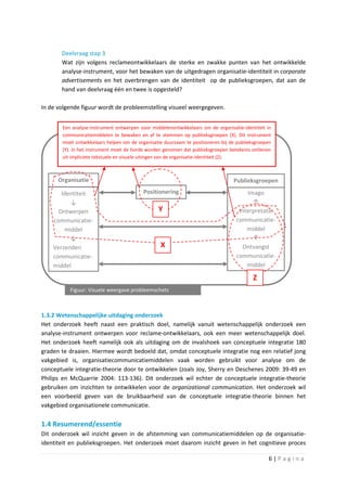 Deelvraag stap 3
       Wat zijn volgens reclameontwikkelaars de sterke en zwakke punten van het ontwikkelde
       analyse-instrument, voor het bewaken van de uitgedragen organisatie-identiteit in corporate
       advertisements en het overbrengen van de identiteit op de publieksgroepen, dat aan de
       hand van deelvraag één en twee is opgesteld?

In de volgende figuur wordt de probleemstelling visueel weergegeven.


       Een analyse-instrument ontwerpen voor middelenontwikkelaars om de organisatie-identiteit in
       communicatiemiddelen te bewaken en af te stemmen op publieksgroepen (X). Dit instrument
       moet ontwikkelaars helpen om de organisatie duurzaam te positioneren bij de publieksgroepen
       (Y). In het instrument moet de horde worden genomen dat publieksgroepen betekenis ontlenen
       uit impliciete tekstuele en visuele uitingen van de organisatie-identiteit (Z).



      Organisatie                                                                Publieksgroepen

       Identiteit                         Positionering                               Imago
          ↓                                                                             ↑
      Ontwerpen                                 Y                                  Interpretatie
    communicatie-                                                                 communicatie-
        middel                                                                        middel
          ↓                                                                             ↑
    Verzenden                                    X                                  Ontvangst
    communicatie-                                                                 communicatie-
    middel                                                                            middel

                                                                                          Z
          Figuur: Visuele weergave probleemschets



1.3.2 Wetenschappelijke uitdaging onderzoek
Het onderzoek heeft naast een praktisch doel, namelijk vanuit wetenschappelijk onderzoek een
analyse-instrument ontwerpen voor reclame-ontwikkelaars, ook een meer wetenschappelijk doel.
Het onderzoek heeft namelijk ook als uitdaging om de invalshoek van conceptuele integratie 180
graden te draaien. Hiermee wordt bedoeld dat, omdat conceptuele integratie nog een relatief jong
vakgebied is, organisatiecommunicatiemiddelen vaak worden gebruikt voor analyse om de
conceptuele integratie-theorie door te ontwikkelen (zoals Joy, Sherry en Deschenes 2009: 39-49 en
Philips en McQuarrie 2004: 113-136). Dit onderzoek wil echter de conceptuele integratie-theorie
gebruiken om inzichten te ontwikkelen voor de organizational communication. Het onderzoek wil
een voorbeeld geven van de bruikbaarheid van de conceptuele integratie-theorie binnen het
vakgebied organisationele communicatie.

1.4 Resumerend/essentie
Dit onderzoek wil inzicht geven in de afstemming van communicatiemiddelen op de organisatie-
identiteit en publieksgroepen. Het onderzoek moet daarom inzicht geven in het cognitieve proces

                                                                                                 6|Pagina
 