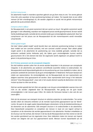 Go from many to one
De advertentie maakt in meerdere opzichten gebruik van go from many to one. Ten eerste gebruik
Unox één actie waardoor zij haar positionering kenbaar wil maken. Ten tweede kiest zij een vijftal
mensen (of één vriendengroep) uit, die worden uitgelicht en wordt niet de gehele mensenmassa
gebruikt die op de activiteit afkomt.

Compress what is diffuse
De Nieuwjaarsduik is een groot evenement dat een aantal uur duurt. Het gehele evenement wordt
gevangen in één afbeelding, waardoor een langlopend proces wordt gecomprimeerd. De kern wordt
hierbij duidelijk gemaakt; namelijk dat de activiteit onder gure omstandigheden plaatsvindt. Door het
comprimeren van het proces van de Nieuwjaarsduik tot één momentopname wordt menselijke
schaal bereikt.

Obtain global insight
Het doel ‘obtain global insight’ wordt bereikt door een abstracte positionering kenbaar te maken
door middel van een concrete activiteit, met een concreet creatief concept. Door obtain global
insight wordt in de advertentie de positionering van Unox duidelijk gemaakt; namelijk dat zij
producten aanbiedt (echte Hollandse pot), die tijdens gure omstandigheden kunnen worden
geconsumeerd. Dit is het element dat door de organisatie wordt uitgekozen om globaal inzicht te
geven in de positionering van Unox.

B.3.7.5 Unox: processen van de conceptuele integratie
De vital realtions worden zullen hier als eerste worden besproken in de processen van conceptuele
integratie. In de advertenties zijn wederom verschillende essentiële relaties te onderscheiden. De
Nieuwjaarsduik wordt bijvoorbeeld gebruikt om de positionering van Unox duidelijk te maken, dat zij
producten aanbiedt die aansluiten bij de gure omstandigheden in Nederland. Hiertussen bestaat een
relatie van representation. De omstandigheden van de Nieuwjaarsduik zijn een representatie van
datgene waarmee Unox geassocieerd wil worden. Deze representatie komt terug in het tekstuele
element “Unox Nieuwjaarsduik”, maar ook in het visuele element waarbij de deelnemers met Unox-
mutsen op staan te rillen van de kou.

Ook kan worden gesteld dat het rillen een gevolg is van de gure omstandigheden waarop Unox zich
richt en die worden uitgebeeld door de Nieuwjaarsduik. Het gevolg van de gure koude
omstandigheden is dat mensen gaan trillen. De relatie die hiertussen bestaat is dan ook die van
cause-effect.

Ook zijn de processen van emergent structure en selective projection te onderscheiden. Ten eerste
worden alleen de relevante entiteiten uit de mentale inputruimtes geprojecteerd naar de ‘blend’-
ruimte. De paal en de vogels spelen bijvoorbeeld geen elementaire rol bij de betekenisontlening uit
de elementen van de advertentie. Ook emergent structure is te onderscheiden in de advertentie.
Door bijvoorbeeld composition en completion zijn mensen in staat om een logisch verhaal te
compileren uit de elementen die worden gepresenteerd in de advertentie. Hierdoor ontwikkelen ze
de structuur van het verhaal, dat mensen in de kou bij de Nieuwjaarsduik een foto nemen en dat dit
kan worden gerelateerd aan de organisatie Unox. Door elabration maken de mensen een lopend
verhaal van datgene dat aan hun gepresenteerd wordt. Mensen kunnen bijvoorbeeld van de

                                                                                    130 | P a g i n a
 