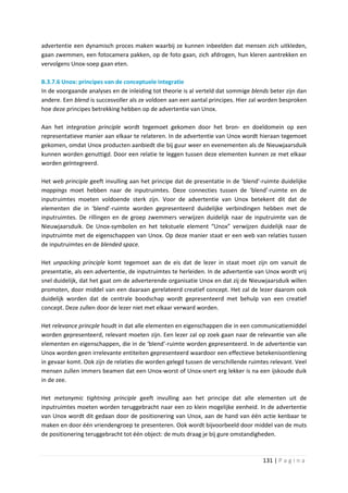 advertentie een dynamisch proces maken waarbij ze kunnen inbeelden dat mensen zich uitkleden,
gaan zwemmen, een fotocamera pakken, op de foto gaan, zich afdrogen, hun kleren aantrekken en
vervolgens Unox-soep gaan eten.

B.3.7.6 Unox: principes van de conceptuele integratie
In de voorgaande analyses en de inleiding tot theorie is al verteld dat sommige blends beter zijn dan
andere. Een blend is succesvoller als ze voldoen aan een aantal principes. Hier zal worden besproken
hoe deze principes betrekking hebben op de advertentie van Unox.

Aan het integration principle wordt tegemoet gekomen door het bron- en doeldomein op een
representatieve manier aan elkaar te relateren. In de advertentie van Unox wordt hieraan tegemoet
gekomen, omdat Unox producten aanbiedt die bij guur weer en evenementen als de Nieuwjaarsduik
kunnen worden genuttigd. Door een relatie te leggen tussen deze elementen kunnen ze met elkaar
worden geïntegreerd.

Het web principle geeft invulling aan het principe dat de presentatie in de ‘blend’-ruimte duidelijke
mappings moet hebben naar de inputruimtes. Deze connecties tussen de ‘blend’-ruimte en de
inputruimtes moeten voldoende sterk zijn. Voor de advertentie van Unox betekent dit dat de
elementen die in ‘blend’-ruimte worden gepresenteerd duidelijke verbindingen hebben met de
inputruimtes. De rillingen en de groep zwemmers verwijzen duidelijk naar de inputruimte van de
Nieuwjaarsduik. De Unox-symbolen en het tekstuele element “Unox” verwijzen duidelijk naar de
inputruimte met de eigenschappen van Unox. Op deze manier staat er een web van relaties tussen
de inputruimtes en de blended space.

Het unpacking principle komt tegemoet aan de eis dat de lezer in staat moet zijn om vanuit de
presentatie, als een advertentie, de inputruimtes te herleiden. In de advertentie van Unox wordt vrij
snel duidelijk, dat het gaat om de adverterende organisatie Unox en dat zij de Nieuwjaarsduik willen
promoten, door middel van een daaraan gerelateerd creatief concept. Het zal de lezer daarom ook
duidelijk worden dat de centrale boodschap wordt gepresenteerd met behulp van een creatief
concept. Deze zullen door de lezer niet met elkaar verward worden.

Het relevance princple houdt in dat alle elementen en eigenschappen die in een communicatiemiddel
worden gepresenteerd, relevant moeten zijn. Een lezer zal op zoek gaan naar de relevantie van alle
elementen en eigenschappen, die in de ‘blend’-ruimte worden gepresenteerd. In de advertentie van
Unox worden geen irrelevante entiteiten gepresenteerd waardoor een effectieve betekenisontlening
in gevaar komt. Ook zijn de relaties die worden gelegd tussen de verschillende ruimtes relevant. Veel
mensen zullen immers beamen dat een Unox-worst of Unox-snert erg lekker is na een ijskoude duik
in de zee.

Het metonymic tightning principle geeft invulling aan het principe dat alle elementen uit de
inputruimtes moeten worden teruggebracht naar een zo klein mogelijke eenheid. In de advertentie
van Unox wordt dit gedaan door de positionering van Unox, aan de hand van één actie kenbaar te
maken en door één vriendengroep te presenteren. Ook wordt bijvoorbeeld door middel van de muts
de positionering teruggebracht tot één object: de muts draag je bij gure omstandigheden.



                                                                                    131 | P a g i n a
 