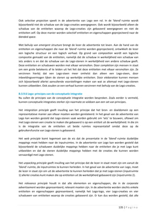 Ook selective projection speelt in de advertentie van Lego een rol. In de ‘blend’-ruimte wordt
bijvoorbeeld niet de schaduw van de Lego-creaties weergegeven. Ook wordt bijvoorbeeld alleen de
schaduw van de entiteiten waarop de Lego-creaties zijn gebaseerd weergegeven en niet de
entiteiten zelf. Op deze manier worden selectief entiteiten en eigenschappen geprojecteerd naar de
blended space.

Met behulp van emergent structure brengt de lezer de advertentie tot leven. Aan de hand van de
entiteiten en eigenschappen die naar de ‘blend’-ruimte worden geprojecteerd, ontwikkelt de lezer
een logische structuur en een logisch verhaal. Op grond van composition wordt een logische
compositie gemaakt van de entiteiten, namelijk dat de schaduw in werkelijkheid een schaduw van
iets anders is en dat de schaduw van de Lego-stenen in werkelijkheid een andere schaduw geeft.
Deze entiteiten en schaduwen worden met elkaar versmolten. Door completion zijn mensen in staat
om een grote betekenis af te leiden uit het feit dat deze entiteiten met elkaar versmolten zijn. Ze
verzinnen hierbij dat een Lego-steen meer omhelst dan alleen een Lego-steen, door
inbeeldingsvermogen lijken de stenen op werkelijke entiteiten. Door eleboration kunnen mensen
zich bijvoorbeeld allerlei aanvullende voorstellingen maken van wat ze allemaal met Lego-stenen
kunnen uitbeelden. Ook zouden ze een verhaal kunnen verzinnen met behulp van de Lego-creaties.

B.3.9.6 Lego: principes van de conceptuele integratie
Nu zullen de principes van de conceptuele integratie worden besproken. Zoals eerder is vermeld,
kunnen conceptuele integraties sterker zijn naarmate ze voldoen aan een set van principes.

Het integration principle geeft invulling aan het principe dat het bron- en doeldomein op een
representatieve manier aan elkaar moeten worden gerelateerd. In het geval van de advertentie van
Lego kan worden gesteld dat Lego-stenen vaak worden gebruikt om ‘iets’ te bouwen, oftewel om
met Lego-stenen een creatie te maken die gebaseerd is op een entiteit uit de werkelijkheid. In die zin
is de integratie van de entiteiten uit beide ruimtes representatief omdat deze op de
gebruikersfunctie van Lego-stenen is gebaseerd.

Het web principle komt tegemoet aan de eis dat de presentatie in de ‘blend’-ruimte duidelijke
mappings moet hebben naar de inputruimtes. In de advertentie van Lego kan worden gesteld dat
bijvoorbeeld de schaduwen duidelijke mappings hebben naar de entiteiten die je met Lego kunt
uitbeelden en dat de stenen duidelijke mappings hebben met de creaties die kunnen worden
vervaardigd met Lego-stenen.

Het unpacking principle geeft invulling aan het principe dat de lezer in staat moet zijn om vanuit de
‘blend’-ruimte, de inputruimtes te kunnen herleiden. In het geval van de advertentie van Lego, moet
de lezer in staat zijn om uit de advertentie te kunnen herleiden dat je met Lego-stenen (inputruimte
1) allerlei creaties kunt maken die op entiteiten uit de werkelijkheid gebaseerd zijn (inputruimte 2).

Het relevance principle houdt in dat alle elementen en eigenschappen, die in de corporate
advertisement worden gepresenteerd, relevant moeten zijn. In de advertentie worden slechts enkele
entiteiten en eigenschappen gepresenteerd, namelijk het Lego-logo, vier Lego-creaties en vier
schaduwen van entiteiten waarop de creaties gebaseerd zijn. Er kan dus worden gesteld, dat alle



                                                                                     135 | P a g i n a
 