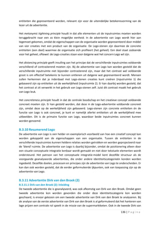 entiteiten die gepresenteerd worden, relevant zijn voor de uiteindelijke betekenisvorming van de
lezer uit de advertentie.

Het metonymic tightning principle houdt in dat alle elementen uit de inputruimtes moeten worden
teruggebracht naar een zo klein mogelijke eenheid. In de advertentie van Lego wordt hier aan
tegemoet gekomen, omdat de eigenschappen van de organisatie worden gepresenteerd door middel
van vier creaties met een product van de organisatie. De Lego-stenen zijn daarmee de concrete
entiteiten (een deel) waarmee de organisatie zich profileert (het geheel). Een deel staat zodoende
voor het geheel, oftewel: de Lego-creaties staan voor datgene wat het concern Lego wil zijn.

Het distancing principle geeft invulling aan het principe dat de verschillende inputruimtes voldoende
verschillend of contrasterend moeten zijn. Bij de advertentie van Lego kan worden gesteld dat de
verschillende inputruimte niet bijzonder contrasterend zijn, maar dat het contrast wel voldoende
groot is om effectief betekenis te kunnen ontlenen uit datgene wat gepresenteerd wordt. Mensen
zullen herkennen dat je inderdaad met Lego-stenen creaties kunt creëren (inputruimte 1) die
gebaseerd zijn op entiteiten uit de werkelijkheid (inputruimte 2). Er kan daarbij worden gesteld, dat
het contrast al zit verwerkt in het gebruik van Lego-stenen zelf. Juist dit contrast maakt het gebruik
van Lego leuk.

Het concreteness principle houdt in dat de centrale boodschap en het creatieve concept voldoende
concreet moeten zijn. Er kan gesteld worden, dat deze in de Lego-advertentie voldoende concreet
zijn, omdat deze op de werkelijkheid zijn gebaseerd. Lego-stenen zijn concrete entiteiten én de
functie van Lego is ook concreet, je kunt er namelijk allerlei entiteiten uit de werkelijkheid mee
uitbeelden. Dit is de primaire functie van Lego, waardoor beide inputruimtes concreet kunnen
worden genoemd.

B.3.10 Resumerend Lego
De advertentie van Lego is een helder en exemplarisch voorbeeld van hoe een creatief concept kan
worden gekoppeld aan de eigenschappen van een organisatie. Tussen de entiteiten in de
verschillende inputruimtes kunnen heldere relaties worden getrokken en worden geprojecteerd naar
de ‘blend’-ruimte. De advertentie van Lego is daarbij bijzonder, omdat de positionering alleen door
een visuele conceptuele integratie kenbaar wordt gemaakt en niet door tekstuele elementen wordt
ondersteund. Het patroon van het conceptuele integratie-model kent dezelfde structuur als de
voorgaande geanalyseerde advertenties, die onder andere identiteitscategorieën konden worden
ingedeeld. Dezelfde doelen, processen en principes zijn de advertentie van Lego te onderscheiden. Er
kan dan ook worden gesteld, dat de eerder geformuleerde ijkpunten, ook van toepassing zijn op de
advertentie van Lego.

B.3.11 Advertentie Dirk van den Broek (2)
B.3.11.1 Dirk van den Broek (2): Inleiding
De tweede advertentie die is geanalyseerd, was ook afkomstig van Dirk van den Broek. Omdat geen
tweede advertentie kon worden gevonden die onder deze identiteitscategorie kon worden
geschaard, is ervoor gekozen om een tweede advertentie van Dirk van den Broek te analyseren. Bij
de analyse van de eerste advertentie van Dirk van den Broek is al geformuleerd dat het hanteren van
lage prijzen een centrale rol speelt in de missie van de supermarktketen. Ook in de tweede Dirk van

                                                                                     136 | P a g i n a
 