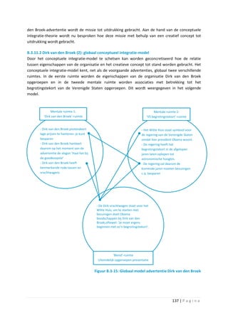 den Broek-advertentie wordt de missie tot uitdrukking gebracht. Aan de hand van de conceptuele
integratie-theorie wordt nu besproken hoe deze missie met behulp van een creatief concept tot
uitdrukking wordt gebracht.

B.3.11.2 Dirk van den Broek (2): globaal conceptueel integratie-model
Door het conceptuele integratie-model te schetsen kan worden geconcretiseerd hoe de relatie
tussen eigenschappen van de organisatie en het creatieve concept tot stand worden gebracht. Het
conceptuele integratie-model kent, net als de voorgaande advertenties, globaal twee verschillende
ruimtes. In de eerste ruimte worden de eigenschappen van de organisatie Dirk van den Broek
opgeroepen en in de tweede mentale ruimte worden associaties met betrekking tot het
begrotingstekort van de Verenigde Staten opgeroepen. Dit wordt weergegeven in het volgende
model.



              Mentale ruimte 1:                                                      Mentale ruimte 2:
         ‘Dirk van den Broek’-ruimte                                            ‘VS begrotingstekort’-ruimte


       - Dirk van den Broek pretendeert                                     - Het Witte Huis staat symbool voor
       lage prijzen te hanteren: je kunt                                    de regering van de Verenigde Staten
       besparen                                                             omdat hier president Obama woont.
       - Dirk van den Broek hanteert                                        - De regering heeft het
       daarom op het moment van de                                          begrotingstekort in de afgelopen
       advertentie de slogan ‘Haal het bij                                  jaren laten oplopen tot
       de goedkoopste’                                                      astronomische hoogtes.
       - Dirk van den Broek heeft                                           - De regering zal daarom de
       kenmerkende rode tassen en                                           komende jaren moeten bezuinigen
       vrachtwagens                                                         c.q. besparen




                                              - De Dirk-vrachtwagen staat voor het
                                              Witte Huis; om te starten met
                                              bezuinigen doet Obama
                                              boodschappen bij Dirk van den
                                              Broek,oftewel: ‘Je moet ergens
                                              beginnen met zo’n begrotingstekort’.




                                                          ‘Blend’-ruimte
                                              Uiteindelijk opgeroepen presentatie


                                             Figuur B.3-15: Globaal model advertentie Dirk van den Broek




                                                                                                  137 | P a g i n a
 