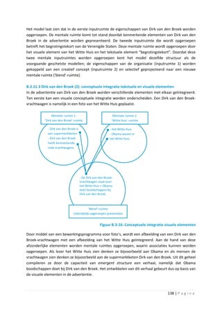 Het model laat zien dat in de eerste inputruimte de eigenschappen van Dirk van den Broek worden
opgeroepen. De mentale ruimte komt tot stand doordat kenmerkende elementen van Dirk van den
Broek in de advertentie worden gepresenteerd. De tweede inputruimte die wordt opgeroepen
betreft het begrotingstekort van de Verenigde Staten. Deze mentale ruimte wordt opgeroepen door
het visuele element van het Witte Huis en het tekstuele element “begrotingstekort”. Doordat deze
twee mentale inputruimtes worden opgeroepen kent het model dezelfde structuur als de
voorgaande geschetste modellen; de eigenschappen van de organisatie (inputruimte 1) worden
gekoppeld aan een creatief concept (inputruimte 2) en selectief geprojecteerd naar een nieuwe
mentale ruimte (‘blend’-ruimte).

B.3.11.3 Dirk van den Broek (2): conceptuele integratie tekstuele en visuele elementen
In de advertentie van Dirk van den Broek worden verschillende elementen met elkaar geïntegreerd.
Ten eerste kan een visuele conceptuele integratie worden onderscheiden. Een Dirk van den Broek-
vrachtwagen is namelijk in een foto van het Witte Huis geplaatst.

               Mentale ruimte 1:                              Mentale ruimte 2:
          ‘Dirk van den Broek’-ruimte                        ‘Witte Huis´-ruimte

            - Dirk van den Broek is                        - Het Witte Huis
            een supermarktketen                            - Obama woont in
            - Dirk van den Broek                           het Witte Huis
            heeft kenmerkende
            rode vrachtwagens




                                      - De Dirk van den Broek-
                                      vrachtwagen staat voor
                                      het Witte Huis = Obama
                                      doet boodschappen bij
                                      Dirk van den Broek.



                                           ‘Blend’-ruimte
                               Uiteindelijk opgeroepen presentatie


                                                    Figuur B.3-16: Conceptuele integratie visuele elementen

Door middel van een bewerkingsprogramma voor foto’s, wordt een afbeelding van een Dirk van den
Broek-vrachtwagen met een afbeelding van het Witte Huis geïntegreerd. Aan de hand van deze
afzonderlijke elementen worden mentale ruimtes opgeroepen, waarin associaties kunnen worden
opgeroepen. Als lezer het Witte Huis zien denken ze bijvoorbeeld aan Obama en als mensen de
vrachtwagen zien denken ze bijvoorbeeld aan de supermarktketen Dirk van den Broek. Uit dit geheel
compileren ze door de capaciteit van emergent structure een verhaal, namelijk dat Obama
boodschappen doet bij Dirk van den Broek. Het ontwikkelen van dit verhaal gebeurt dus op basis van
de visuele elementen in de advertentie.



                                                                                           138 | P a g i n a
 