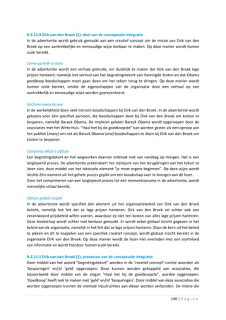 B.3.11.4 Dirk van den Broek (2): doel van de conceptuele integratie
In de advertentie wordt gebruik gemaakt van een creatief concept om de missie van Dirk van den
Broek op een aantrekkelijke en eenvoudige wijze kenbaar te maken. Op deze manier wordt human
scale bereikt.

Come up with a story
In de advertentie wordt een verhaal gebruikt, om duidelijk te maken dat Dirk van den Broek lage
prijzen hanteert; namelijk het verhaal van het begrotingstekort van Verenigde Staten en dat Obama
goedkoop boodschappen moet gaan doen om het tekort terug te dringen. Op deze manier wordt
human scale bereikt, omdat de eigenschappen van de organisatie door een verhaal op een
aantrekkelijk en eenvoudige wijze worden gepresenteerd.

Go from many to one
In de werkelijkheid doen veel mensen boodschappen bij Dirk van den Broek. In de advertentie wordt
gekozen voor één specifiek persoon, die boodschappen doet bij Dirk van den Broek om kosten te
besparen, namelijk Barack Obama. De impliciet gelaten Barack Obama wordt opgeroepen door de
associaties met het Witte Huis. “Haal het bij de goedkoopste” kan worden gezien als een oproep aan
het publiek (many) om net als Barack Obama (one) boodschappen te doen bij Dirk van den Broek om
kosten te besparen.

Compress what is diffuse
Een begrotingstekort en het wegwerken daarvan ontstaat niet van vandaag op morgen. Het is een
langlopend proces. De advertentie pretendeert het startpunt van het terugdringen van het tekort te
laten zien, door middel van het tekstuele element “je moet ergens beginnen”. Op deze wijze wordt
slechts één moment uit het gehele proces gepikt om een boodschap over te brengen aan de lezer.
Door het comprimeren van een langlopend proces tot één momentopname in de advertentie, wordt
menselijke schaal bereikt.

Obtain global insight
In de advertentie wordt specifiek één element uit het organisatiebeleid van Dirk van den Broek
belicht, namelijk het feit dat ze lage prijzen hanteren. Dirk van den Broek zal echter ook een
verantwoord prijsbeleid willen voeren, waardoor zij niet ten kosten van alles lage prijzen hanteren.
Deze boodschap wordt echter niet kenbaar gemaakt. Er wordt enkel globaal inzicht gegeven in het
beleid van de organisatie, namelijk in het feit dat ze lage prijzen hanteren. Door de kern uit het beleid
te pikken en dit te koppelen aan een specifiek creatief concept, wordt globaal inzicht bereikt in de
organisatie Dirk van den Broek. Op deze manier wordt de lezer niet overladen met een stortvloed
van informatie en wordt hierdoor human scale bereikt.

B.3.11.5 Dirk van den Broek (2): processen van de conceptuele integratie
Door middel van het woord “begrotingstekort” worden in de ‘creatief concept’-ruimte woorden als
‘besparingen’ en/of ‘geld’ opgeroepen. Deze kunnen worden gekoppeld aan associaties, die
bijvoorbeeld door middel van de slogan “Haal het bij de goedkoopste”, worden opgeroepen.
‘Goedkoop’ heeft ook te maken met ‘geld’ en/of ‘besparingen’. Door middel van deze associaties die
worden opgeroepen kunnen de mentale inputruimtes aan elkaar worden verbonden. De relatie die


                                                                                       140 | P a g i n a
 