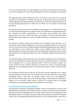 Huis en het tekstuele element met “begrotingstekort” connecties in stand houden naar inputruimte
2 en de Dirk-vrachtwagen en “Haal het bij de goedkoopste” connecties waarborgen naar inputruimte
1.

Het unpacking principle geeft invulling aan de eis, dat de lezer in staat moet zijn om vanuit de
advertentie, de inputruimtes te herleiden. Op basis van de advertentie kunnen de inputruimtes
worden opgeroepen, door het feit dat meerdere symbolen van de Dirk van den Broek (zoals de tas en
de auto) worden gepresenteerd en omdat door het Witte Huis het creatieve concept wordt
opgeroepen.

Het relevance principle houdt in dat alle elementen en eigenschappen die in de advertentie van Dirk
van den Broek worden gepresenteerd, relevant moeten zijn. De advertentie maakt geen gebruik van
veel elementen die worden gepresenteerd. Uit het selecte aantal elementen die worden
gepresenteerd is de lezer in staat om een surplus aan informatie te ontlenen. Alle elementen die
worden gepresenteerd hebben een functie om betekenisontlening uit de advertentie tot stand te
brengen.

Het metonymic tightning principle geeft invulling aan het principe dat alle elementen uit de
inputruimtes moeten worden teruggebracht naar een zo klein mogelijke eenheid. In de advertentie
van Dirk van den Broek wordt de organisatie (geheel) bijvoorbeeld gepresenteerd door middel van
een vrachtwagen en een tas (deel). Door middel van deze entiteiten worden mentale ruimtes
opgeroepen waarin associaties voor de geest kunnen worden gehaald. Op deze wijze kunnen mensen
door onderdelen van de organisatie (zoals de tas en de vrachtwagen) associaties met de organisatie
oproepen.

Het distancing principle omhelst het principe, dat het brondomein (inputruimte 2) en het doeldomein
(inputruimte 1) voldoende verschillend van elkaar moeten zijn, om effectief te kunnen zijn. Het Witte
Huis zal doorgaans niet in een adem genoemd worden met Dirk van den Broek, waardoor kan
worden gesteld dat deze concepten behoorlijk contrasterend zijn. Door een overeenkomstige
eigenschap van kostenbesparing kunnen de contrasterende concepten echter aan elkaar worden
verbonden.

Het concreteness principle geeft invulling aan het feit dat de centrale boodschap en het creatieve
concept voldoende concreet moeten zijn. De belofte van Dirk van den Broek, dat zij een gunstige
tariefstelling hanteert, wordt door het tekstuele element “Haal het bij de goedkoopste”
geconcretiseerd. Verder maakt Dirk van den Broek deze belofte concreet door deze boodschap te
koppelen aan een concreet creatief concept, namelijk die van Barack Obama, die vanwege
besparingen van de regering boodschappen moet doen bij Dirk van den Broek.

B.3.12 Resumerend Dirk van den Broek (2)
De geanalyseerde advertentie steekt globaal hetzelfde in elkaar als de advertentie van Dirk van den
Broek die eerder is geanalyseerd. Een centraal element uit de missie, namelijk dat Dirk van den Broek
lage prijzen hanteert, wordt gekoppeld aan een ludiek creatief concept, om de boodschap op een
aantrekkelijke wijze over te brengen. Het globale model dat is geschetst, kent in grote lijnen dezelfde
structuur als de voorgaande geanalyseerde advertenties. Ook zijn dezelfde doelen, processen en

                                                                                      142 | P a g i n a
 