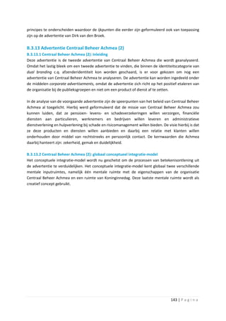 principes te onderscheiden waardoor de ijkpunten die eerder zijn geformuleerd ook van toepassing
zijn op de advertentie van Dirk van den Broek.

B.3.13 Advertentie Centraal Beheer Achmea (2)
B.3.13.1 Centraal Beheer Achmea (2): Inleiding
Deze advertentie is de tweede advertentie van Centraal Beheer Achmea die wordt geanalyseerd.
Omdat het lastig bleek om een tweede advertentie te vinden, die binnen de identiteitscategorie van
dual branding c.q. afzenderidentiteit kon worden geschaard, is er voor gekozen om nog een
advertentie van Centraal Beheer Achmea te analyseren. De advertentie kan worden ingedeeld onder
de middelen corporate advertisements, omdat de advertentie zich richt op het positief etaleren van
de organisatie bij de publieksgroepen en niet om een product of dienst af te zetten.

In de analyse van de voorgaande advertentie zijn de speerpunten van het beleid van Centraal Beheer
Achmea al toegelicht. Hierbij werd geformuleerd dat de missie van Centraal Beheer Achmea zou
kunnen luiden, dat ze pensioen- levens- en schadeverzekeringen willen verzorgen, financiële
diensten aan particulieren, werknemers en bedrijven willen leveren en administratieve
dienstverlening en hulpverlening bij schade en risicomanagement willen bieden. De visie hierbij is dat
ze deze producten en diensten willen aanbieden en daarbij een relatie met klanten willen
onderhouden door middel van rechtstreeks en persoonlijk contact. De kernwaarden die Achmea
daarbij hanteert zijn: zekerheid, gemak en duidelijkheid.

B.3.13.2 Centraal Beheer Achmea (2): globaal conceptueel integratie-model
Het conceptuele integratie-model wordt nu geschetst om de processen van betekenisontlening uit
de advertentie te verduidelijken. Het conceptuele integratie-model kent globaal twee verschillende
mentale inputruimtes, namelijk één mentale ruimte met de eigenschappen van de organisatie
Centraal Beheer Achmea en een ruimte van Koninginnedag. Deze laatste mentale ruimte wordt als
creatief concept gebruikt.




                                                                                     143 | P a g i n a
 