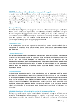 B.3.13.4 Centraal Beheer Achmea (2): doel van de conceptuele integratie
In de advertentie van Centraal Beheer Achmea wordt een voorbeeld gebruikt, om te verduidelijken
wat de eigenschappen van de organisatie zijn. Op deze manier wordt de organisatie-identiteit op een
aantrekkelijke manier gepresenteerd aan de lezers. Door het gebruiken van een voorbeeld wordt
human scale bereikt. Nu zal worden besproken hoe de advertentie door middel van compress what is
diffuse, obtain global insight, come up with a story en go from many to one, menselijke schaal
behaalt.

Come up with a story
De advertentie maakt gebruik van een grappig verhaal om enkele kerneigenschappen van Centraal
Beheer Achmea aan de lezers te presenteren. Het verhaal presenteert een voorbeeld; in welk geval
de verzekeringsmaatschappij gebeld kan worden. Het feit dat gebeld mag worden, verduidelijkt de
visie van Centraal Beheer Achmea, namelijk dat ze streven naar persoonlijk contact met getroffenen.
Door het verzinnen van een verhaal, wordt betrekkelijk saaie informatie over een
verzekeringsmaatschappij, op een grappige wijze gepresenteerd.

Go from many to one
In de werkelijkheid zijn er veel ongewenste voorvallen die kunnen worden verhaald op de
verzekering. De advertentie maakt gebruik van één voorval, zodat mensen niet overladen worden
met informatie.

Compress what is diffuse
Het verzekeringsproces is een complex proces met aanvragen, regels en uiteindelijk een mogelijke
uitkering voor de opgelopen schade. De advertentie maakt gebruik van één momentopname uit dit
proces, door een grappig voorbeeld te presenteren en dit te koppelen aan de
verzekeringsmaatschappij. Om de informatieoverdracht niet nodeloos ingewikkeld te maken, wordt
slechts een moment gepresenteerd en wordt de rest aan de interpretatie van de lezer overgelaten.
Hierdoor wordt een langlopend proces voor mensen inzichtelijk gemaakt, waardoor menselijke
schaal wordt bereikt.

Obtain global insight
De advertentie geeft globaal inzicht in de eigenschappen van de organisatie. Centraal Beheer
Achmea zal op veel gebieden een beleid voeren, maar één centraal element uit de visie, namelijk dat
ze persoonlijk contact willen onderhouden met klanten, wordt in de advertentie geaccentueerd. De
lezers van de advertentie zullen bewust of onbewust oppikken, dat ze Apeldoorn kunnen bellen
indien zich een onwenselijk voorval heeft voorgedaan. Een kerneigenschap van de organisatie wordt
kernachtig gepresenteerd, waardoor globaal inzicht wordt verkregen in de organisatie. Op deze
manier wordt informatie op een menselijke schaal gepresenteerd en worden ze niet overladen met
informatie.

B.3.13.5 Centraal Beheer Achmea (2): processen van de conceptuele integratie
De lezers van de advertentie moeten in staat zijn, om het creatieve concept te verbinden aan de
boodschap die de organisatie wil overbrengen. De entiteiten in de mentale ruimtes kunnen met
elkaar worden verbonden door essentiële relaties. In de advertentie van Centraal Beheer Achmea

                                                                                  147 | P a g i n a
 