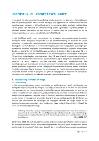 Hoofdstuk 2: Theoretisch kader
In hoofdstuk 1 is uiteengezet dat het van belang is dat organisaties een duurzame relatie opbouwen
met hun publieksgroepen. Het is daarom belangrijk dat organisaties de communicatie met hun
publieksgroepen managen. In dit hoofdstuk wordt een theoretisch kader geschetst met betrekking
tot het proces van interactie en betekenisvorming tussen organisaties en publieksgroepen. De
theorieën worden beschreven om een context te creëren voor de onderzoeken en om de
hoofdvraagstellingen te kunnen operationaliseren in hoofdstuk 3.

In het hoofdstuk wordt eerst communicatie op strategisch communicatieniveau besproken.
Vervolgens wordt stapsgewijs toegewerkt naar de betekenisontlening uit tekstuele en visuele
elementen. In paragraaf 2.1 wordt ingegaan op het positioneringproces waarbij organisaties, door
de integratie van hun identiteit in communicatiemiddelen, een voorkeurspositie bij publieksgroepen
proberen te veroveren. Begrippen als positionering, corporate identity en corporate image spelen
daarbij een belangrijke rol. Het hoofdstuk gaat vervolgens de diepte in, door in paragraaf 2.2 in te
gaan op de tekstuele en visuele elementen die in het positioneringproces een rol spelen. In paragraaf
2.3 wordt een verband gelegd tussen paragraaf 2.1 en 2.2, waarbij wordt besproken dat tekstuele en
visuele elementen kunnen helpen om de organisatiedoelen bij de doelgroepen te positioneren. In
paragraaf 2.4 wordt toegelicht hoe het cognitieve proces van betekenisvorming door
publieksgroepen, uit deze tekstuele en visuele elementen in communicatiemiddelen, plaatsvindt. De
doelen, processen, en principes van de conceptuele integratie-theorie worden daarbij behandeld.
Tenslotte moet deze theorie bruikbaar zijn om tekstuele en visuele elementen daadwerkelijk te
analyseren. Daarom wordt in paragraaf 2.4 globaal weergegeven in hoeverre het conceptuele
integratie-model bruikbaar is om tekstuele en visuele elementen te analyseren.

2.1 Positionering, identiteit en imago
2.1.1 Positionering
In het communicatieproces tussen organisaties en publieksgroepen speelt positionering een
belangrijke rol (Oussaïd 2008: 20). Volgens Oussaïd (Oussaïd 2008: 20) is het doel van positioneren
“het verkrijgen van een (voorkeurs)positie in de hoofden van de doelgroepenleden ten opzichte van
andere keuzealternatieven (organisaties, producten/diensten), waarmee positionering in feite een
middel is om het gewenste corporate imago te bereiken”. Om bijvoorbeeld klanten te behouden of
aan te trekken is het voor een organisatie belangrijk om de voorkeurspositie bij de klanten ten
opzichte van concurrenten te verstevigen. De begrippen identiteit en imago spelen in het
positioneringproces een onmisbare rol en houden met elkaar verband. Alsem (2001: 317) geeft dat
aan in zijn definitie van positionering:

       Positioning means that a product tries to establish a favorable position in the mind of its customers in
       comparison to its competitors. The result of positioning is called an image: the picture that the target
       Group actually already has. The ultimate aim is that the image that has been created complies with the
       desired identity                                                                    (Alsem 2001: 317)

Ook Oussaïd (2008: 20) geeft aan dat “een van de randvoorwaarden voor effectieve communicatie is
dat de doelgroepen een positief beeld ofwel imago hebben, en dat dit beeld overeenstemt met de
identiteit van de organisatie”. Het maakt duidelijk dat in een effectief communicatieproces tussen

                                                                                               8|Pagina
 