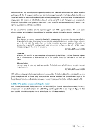 reden wordt nu nog een advertentie geanalyseerd waarin tekstuele elementen met elkaar worden
geïntegreerd. Om de corpusverdeling naar identiteitscategorie compleet te krijgen, had eigenlijk een
advertentie met de merkenidentiteit moeten worden geanalyseerd, maar omdat de analyses hebben
uitgewezen dat tussen de identiteiten globaal weinig verschil zit als het gaat om conceptuele
integratie, wordt hier vanaf geweken. Het merk KPN is hetzelfde als het moederbedrijf, waardoor er
sprake is van de monolithische identiteit.

In de advertentie worden enkele eigenschappen van KPN gepresenteerd. Als naar deze
eigenschappen wordt gekeken dan springen de volgende teksten op de KPN-website in het oog.

        Missie KPN
        Onze klanten vertrouwen erop dat ze kwalitatief hoogwaardige, betrouwbare diensten aangeboden
        krijgen die hen in staat stellen zowel hun persoonlijke als zakelijke doelen te bereiken tijdens het werk
        als in de vrije tijd. We bieden hun een reeks innovatieve producten waarmee informatie en
        ontspanning toegankelijk wordt gemaakt, waar en wanneer en hoe men dat wil – of dat nu per
        telefoon, computer, PDA of via de televisie is.
                                                                                  (KPN (A), 26 februari 2010)

        Doelgroep
        KPN richt zich specifiek op starters en jong volwassenen in de leeftijd van 25-45 jaar. En verder elk van
        die 16 miljoen mensen in Nederland die met zo min mogelijk moeite het maximale uit het leven wil
        halen.

        Bijzonderheden
        Het merk waar je moet zijn als je persoonlijke flexibiliteit zoekt. Want iedereen is anders, en dat
        respecteren wij.
                                                                                  (KPN (B), 26 februari 2010)

KPN wil innovatieve producten aanbieden met persoonlijke flexibiliteit. Zij richten zich daarbij op een
jonge doelgroep met starters, jong volwassen en andere mensen die geïnteresseerd zijn in de
hedendaagse technieken. Deze eigenschappen worden in de advertentie tot uitdrukking gebracht.

B.3.15.2 KPN: globaal conceptueel integratie-model
Het globale conceptuele integratie-model kan verduidelijken hoe de eigenschappen van KPN door
middel van een creatief concept tot uitdrukking worden gebracht. In de volgende figuur is het
conceptuele integratie-diagram van de advertentie van KPN weergegeven.




                                                                                              150 | P a g i n a
 