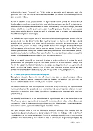 onderscheiden tussen “generatie” en “KPN”, omdat de generatie wordt aangezien voor alle
gebruikers van “KPN”. Er zullen echter ook klanten van KPN zijn die niet direct aan het profiel van
deze generatie voldoen.

Tussen de sms-taal en de geschreven taal kan bijvoorbeeld worden gesteld, dat mensen hieruit
betekenis kunnen ontlenen, omdat de teksten bijna hetzelfde geschreven worden. Er bestaat daarom
een relatie van analogie tussen de teksten. De relatie bestaat ook op basis van disanalogie, omdat de
teksten feitelijk niet hetzelfde geschreven worden. Hetzelfde geldt voor de smiley; de vorm van de
smiley heeft dezelfde vorm als een vrolijk gezicht (analogie), maar is uiteraard niet daadwerkelijk
hetzelfde als een gezicht (disanalogie).

De entiteiten en eigenschappen die in de mentale ruimtes worden opgeroepen, worden selectief
geprojecteerd naar de ‘blend’-ruimte. Een invulling hiervan zou kunnen zijn dat bijvoorbeeld
googelen wordt opgeroepen in de eerste mentale inputruimte, maar niet wordt geprojecteerd naar
de ‘blend’-ruimte, waarbij een meisje heeft ge-sms’t in de klas. Door emergent structure ontwikkelen
de lezers van de advertentie een logische structuur van de elementen die naar de ‘blend’-ruimte
worden geprojecteerd, namelijk het verhaal dat het meisje innovatieve producten van KPN gebruikt,
ook tijdens de les. Ze kunnen het verhaal lopend maken, door voor zich te zien dat een meisje zit te
sms’en, straf opgelegd krijgt en na schooltijd moet schrijven op het bord.

Ook is een goed voorbeeld van emergent structure te onderscheiden in de smiley die wordt
gepresenteerd. De gevleugelde uitspraak: ‘Het geheel is meer dan de som der delen’, verwijst naar
het feit dat wij aanvullende informatie kunnen toevoegen aan datgene wat aan ons gepresenteerd
wordt. De uitspraak verwijst daardoor min of meer naar emergent structure, omdat wij door
composition en completion in de twee puntjes, het streepje en het haakje, een gezicht zien.

B.3.15.6 KPN: principes van de conceptuele integratie
Conceptuele integraties kunnen in meer of mindere mate aan een aantal principes voldoen,
waardoor de kwaliteit van de conceptuele integratie bewaakt kan worden. Deze principes, die
kunnen werken in de advertentie van KPN, zullen nu worden besproken.

Het integration principle geeft invulling aan het principe dat de inputruimtes op een representatieve
manier aan elkaar worden gerelateerd. In de advertentie wordt hieraan tegemoet gekomen door een
inputruimte te gebruiken als voorbeeld (creatief concept) van waar de organisatie KPN voor staat
(inputruimte 2).

Het topology principe houdt in dat de elementen of eigenschappen die uit de inputruimtes in de
‘blend’-ruimte worden gepresenteerd, een duidelijk overeenkomst met elkaar hebben. Een meisje
heeft ge-sms’t in de les en KPN richt zich op mensen die onder andere sms’en. Op deze wijze komen
entiteiten die worden gepresenteerd topologisch met elkaar overeen.

Het web principle houdt in dat de presentatie duidelijke mappings moet hebben naar de
inputruimtes. De connecties tussen de ‘blend’ en de inputruimtes zijn duidelijk, omdat uit de ‘blend’
duidelijk wordt dat het meisje gestraft wordt (connectie naar inputruimte 2) omdat zij heeft ge-sms’t
(connectie naar inputruimte 1). Door het sms’en staat zij symbool voor de generatie (doelgroep) die

                                                                                    155 | P a g i n a
 