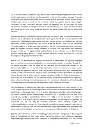 Uit de analyses van de advertenties blijkt dat er in deze advertenties grofweg twee mentale ruimtes
worden opgeroepen, namelijk die van de organisatie en die van het creatieve concept. Tussen de
opgeroepen concepten in deze twee mentale ruimtes kunnen essentiële relaties worden gelegd.
Hierdoor zijn mensen in staat om het creatieve concept te koppelen aan de eigenschappen
(identiteit) van een organisatie. Mensen hebben de capaciteit om de concepten uit beide
inputruimtes met elkaar te integreren en hieruit nieuwe betekenis af te leiden. Hierdoor ontstaat
een ‘blend’-ruimte. Deze ruimte omvat de betekenis die lezers daadwerkelijk uit een advertentie
ontlenen.

Zoals gezegd laten de analyses van de advertenties zien dat lezers in staat zijn om meer betekenis te
ontlenen uit de advertentie dan daadwerkelijk wordt gepresenteerd. Dit komt ten eerste omdat
mensen door middel van mentale ruimtes, associaties kunnen oproepen bij de elementen, die in de
advertentie worden gepresenteerd. Ten tweede komt dit doordat lezers van de advertentie
relevantie proberen te vinden voor deze concepten. Dit stelt mensen in staat om concepten aan
elkaar te koppelen en hieruit nieuwe betekenis te ontlenen. Ook zijn mensen door emergent
structure in staat om een logisch verhaal op te stellen uit de elementen die naar de ‘blend’-ruimte
worden geprojecteerd. Hierdoor kunnen mensen eventueel andere entiteiten en structuur
toevoegen aan de geprojecteerde elementen.

Aan de hand van de conceptuele integratie-analyses van de advertenties, zijn ijkpunten opgesteld
voor een analyse-instrument, om de kwaliteit van communicatiemiddelen te bewaken. De nadruk in
dit analyse-instrument komt te liggen op het bewaken van de organisatie-identiteit in het
communicatiemiddel van de adverterende organisatie, waarbij in ogenschouw moet worden
genomen dat de organisatie-identiteit vaak impliciet wordt gecommuniceerd door middel van een
creatief concept. Het conceptuele integratie-model was daarbij uitermate geschikt om aan de hand
hiervan ijkpunten op te stellen voor een analyse-instrument, omdat het model de onderzoeker in
staat stelde om de afstemming van het creatieve concept op de eigenschappen van de organisatie,
en de betekenisontlening hieruit, te concretiseren. Het conceptuele integratie-model maakt daarbij
ook de betekenisontlening uit impliciete tekstuele en visuele elementen inzichtelijk.

Niet alle ijkpunten en bijbehorende vragen die in deze bijlage zijn opgesteld, zullen geschikt zijn om
in het analyse-instrument te worden opgenomen. Interviews met reclameontwikkelaars moeten hier
inzicht in geven. Sommige vragen zijn in de analyse dubbel geformuleerd en zullen in het analyse-
instrument uiteraard worden samengevoegd. Bovendien zijn er ijkpunten die nauw aan elkaar
verwant zijn, waarbij er specialistische kennis voor nodig is om de ijkpunten van elkaar te
onderscheiden. Deze ijkpunten kunnen worden samengevoegd, om het praktische doel van het
instrument niet uit het oog te verliezen. Daarnaast zullen sommige vragen voor
reclameontwikkelaars te abstract zijn. Eerst zal worden geprobeerd om deze vragen te concretiseren.
Mocht dit niet lukken dan is het niet functioneel om deze vragen op te nemen in het instrument. Het
instrument moet niet zijn doel voorbij streven en weerstand opwekken omdat het te abstract is.

Door het uitvoeren van de analyse in deze bijlage is een antwoord verkregen op de deelvraag van
studie 1. De deelvraag van deze studie luidde: ‘Wat zijn de ijkpunten voor middelenontwikkelaars
met betrekking tot tekstuele en visuele elementen in corporate advertisements, voor het bewaken

                                                                                     157 | P a g i n a
 