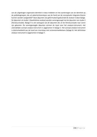 van de uitgedragen organisatie-identiteit in deze middelen en het overbrengen van de identiteit op
de publieksgroepen, die uit advertentieanalyses aan de hand van de conceptuele integratie-theorie
kunnen worden vastgesteld?’ Deze ijkpunten zijn geformuleerd gedurende de analyse in deze bijlage.
De ijkpunten uit studie 1 (kwalitatieve analyse) worden samengevoegd met de ijkpunten van studie 2
(literatuurstudie). Bijlage 4 is een weergave van de ijkpunten die uit de literatuurstudie naar voren
zijn gekomen. De samengevoegde ijkpunten vormen de input voor het analyse-instrument. Het
uiteindelijke concept analyse-instrument is opgenomen in bijlage 5. Het concept analyse-instrument
is doorontwikkeld aan de hand van interviews met reclameontwikkelaars (bijlage 6). Het definitieve
analyse-instrument is opgenomen in bijlage 7.




                                                                                    158 | P a g i n a
 