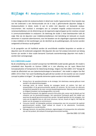 Bijlage 4:                 Analyseresultaten in detail, studie 2

In deze bijlage worden de analyseresultaten in detail voor studie 2 gepresenteerd. Deze tweede stap
van het onderzoek is een literatuurstudie om de in stap 1 geformuleerde ijkpunten (bijlage 4:
Analyseresultaten in detail, studie 1) aan te vullen met ijkpunten uit bestaande analyse-
instrumenten. Het resultaat is vervolgens een zo compleet mogelijk analyse-instrument voor
reclameontwikkelaars om de afstemming van de organisatie-eigenschappen op het creatieve concept
in communicatiemiddelen te analyseren. De deelvraag die studie 2 moet beantwoorden luidt als
volgt: Wat zijn de ijkpunten voor middelenontwikkelaars met betrekking tot tekstuele en visuele
elementen in corporate advertisements, voor het bewaken van de uitgedragen organisatie-identiteit
in deze middelen en het overbrengen van de identiteit op de publieksgroepen, die kunnen worden
vastgesteld uit literatuur op dit gebied?

In de paragrafen van dit hoofdstuk worden de verschillende modellen besproken en worden er
ijkpunten voor dit onderzoek vastgesteld. Alle ijkpunten die voor het analyse-instrument van belang
kunnen zijn worden in deze studie benoemd. Eventuele overeenkomstige ijkpunten met studie 1
worden later samengevoegd.

B.4.1 MECCASS-model
Bij de ontwikkeling van een creatief concept kan het MECCASS-model worden gebruikt. Dit model is
ontwikkeld door Reynolds en Gutman (1984) en is een afkorting van de naam Means-End
Conceptualization of Components for Advertising Strategy. Volgens Van Riel (2003: 217) “beoogt dit
model de effectiviteit van een (advertentie)strategie te bevorderen”. Het model is volgens Van Riel
(2003: 217) in feite “een soort handleiding die gebruikt kan worden om de essentie van een creatief
concept te pakken te krijgen”. De volgende elementen spelen worden in het model behandeld:

           •   Driving force: de waardenoriëntatie va de strategie, het doelniveau waarop gefocust moet
               worden in de advertentiecampagne.
           •   Leverrage point: de manier waarop de campagne bereik zal creëren, het doel zal
               verwezenlijken of de gecommuniceerde waarde zal activeren. De link tussen de abstracte
               driving force (waarde) en de meer concrete boodschapelementen. Rational, moral, emotional
               en Zeitgeist (meedoen met bandwagoneffect, de trend).
           •   Executional framework: het algehele scenario of de action plot, samen met de details van het
               uitvoeren van de (promotie)campagne. Het executional framework geeft het middel aan
               waarmee de waarde gecommuniceerd kan worden. Het geeft gestalte aan de campagne, met
               name aan de algehele toon en stijl ervan (structuur, lay-out, visuals en logo’s). Het helpt de
               doelen van de campagne te communiceren.
           •   Consumer benefit: de belangrijke positieve consequenties voor de consument die expliciet
               gecommuniceerd worden, zowel verbaal als visueel in de advertentie. Functionele,
               psychologische en sociale benefits.
           •   Message elements: de specifieke attributen, eigenschappen of consequenties die verbonden
               zijn aan het product, die verbaal of visueel gecommuniceerd worden.
                                                                                 (Van Riel 2003: 217-218)




                                                                                          159 | P a g i n a
 