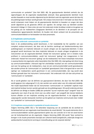 communicatie en symbolen” (Van Riel 2003: 48). De geprojecteerde identiteit omhelst dus de
eigenschappen die de organisatie daadwerkelijk uitstraalt. Deze geprojecteerde identiteit moet
worden bewaakt en moet worden afgestemd op de identiteit zoals de organisatie wenst dat deze bij
de publieksgroepen kenbaar wordt gemaakt. Het analyse-instrument dat in het kader van deze thesis
wordt ontworpen moet helpen om de geprojecteerde identiteit te bewaken en zorgen dat deze
wordt afgestemd op de gewenste offerte van signalen. De overige visies op identiteit worden
benoemd in bijlage 1.2. Deze visies zijn voor het onderzoek minder bruikbaar omdat ze terugslaan op
het gedrag van de medewerkers (toegepaste identiteit) en de identiteit in de perceptie van de
medewerkers (gepercipieerde identiteit). Ze houden niet direct verband met de presentatie van
communicatiemiddelen en het bewaken van deze presentatie.

2.2 Impliciete communicatie
2.2.1 Focus onderzoek: communicatie en symboliek
Zoals in de probleemstelling wordt beschreven, is het noodzakelijk bij het opstellen van een
compleet analyse-instrument, dat deze ook de barrière overbrugt van betekenisontlening door
publieksgroepen uit impliciete tekstuele en visuele uitingen van de organisatie-identiteit. In deze
paragraaf wordt beschreven hoe deze impliciete tekstuele en visuele uitingen terugkomen in de
instrumenten van de organisatie-identiteit. Omdat het instrument ‘gedrag’ zich in mindere mate
profileert in communicatiemiddelen, wordt het instrument ‘gedrag’ niet meegenomen in het
onderzoek. Hoewel het instrument ‘gedrag’ van de medewerkers het meest invloedrijke instrument
is waarop klanten de organisatie zullen beoordelen (Van Riel 2003: 42), slaat gedrag niet direct terug
op communicatiemiddelen. Uiteraard zegt het uiteindelijke resultaat van een communicatiemiddel
wat over het gedrag van de medewerkers, maar als een communicatiemiddel wordt geanalyseerd,
dan worden primair de ‘communicatie’ en ‘symboliek’ geanalyseerd. Ook in het geval dat er over het
‘gedrag’ van medewerkers wordt geschreven in een communicatiemiddel, dan nog wordt deze
kenbaar gemaakt door het instrument ‘communicatie’. Het onderzoek richt zich dan ook primair op
‘communicatie’ en ‘symboliek’.

Als er wordt gekeken naar de definitie van geprojecteerd identiteit, die door Van Riel (2003: 48)
wordt gegeven (zie subparagraaf 2.1.2), dan worden een aantal zaken voor dit onderzoek duidelijk.
Het maakt bijvoorbeeld helder dat de instrumenten ‘communicatie’ en ‘symboliek’ expliciet maar
ook impliciet kenbaar kunnen worden gemaakt aan de publieksgroepen. Dit wordt ondersteund door
de definitie van Birkigt en Stadler (1986) dat symboliek “op een impliciete wijze” aangeeft “waar de
organisatie voor staat of op zijn minst voor zou willen staan”, wat aangeeft dat mensen betekenis
kunnen afleiden uit een impliciete vertaling van de organisatie-identiteit. In de volgende twee
subparagrafen worden bestaande inzichten op het gebied van impliciete communicatie door middel
van ‘symboliek’ en ‘communicatie’ besproken.

2.2.2 Impliciete communicatie in symboliek of visuele elementen
Volgens Hemming (2005: 83) is “de bekendste toepassing van de symboliek die de eenheid en
herkenbaarheid van een organisatie moet bevorderen de visual identity”. De visuele elementen die in
communicatiemiddelen worden gepresenteerd spelen dus een centrale rol in het tot stand komen
van de herkenbaarheid van de organisatie. Volgens Hemming (2005: 83) wordt “door eenheid te
brengen in de visuele presentatie enerzijds een coherent beeld overgebracht, anderzijds draagt een
weldoordachte huisstijl bij tot vorming en instandhouding van de corporate identity”.

                                                                                      10 | P a g i n a
 