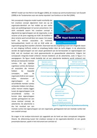 IMPACT-model van Van Riel en Van Bruggen (2003), de ‘analyse op communicatieniveau’ van Oussaïd
(2008) en de ‘fundamenten voor een sterke reputatie’ van Fombrun en Van Riel (2004).

Het conceptuele integratie-model maakt inzichtelijk dat
het creatieve concept afgestemd moet zijn op de
organisatie-identiteit om het middel op een sterke
wijze aan publieksgroepen te kunnen presenteren. Een
sterk voorbeeld waarin het creatieve concept is
afgestemd op eigenschappen van de organisatie, is een
reclame uit de jaren negentig van KLM. De hoofdrol in
deze reclame werd vervuld door een zwaan. Een zwaan
heeft bij mensen associaties als trotsheid,
betrouwbaarheid, kracht en stijl en KLM wilde als                Figuur 1: Advertentie KLM
organisatie graag deze waarden uitstralen. Daarnaast was de vergelijking tussen een vliegende zwaan
en een vliegtuig treffend, omdat ze simpelweg beiden door de lucht vliegen. In de advertentie
werden de eigenschappen van een zwaan gerelateerd aan de kernwaarden en eigenschappen van
KLM, met als resultaat een sterk gepresenteerde en gewaardeerde advertentie. Volgens het
conceptuele integratie-model ontlenen mensen betekenis uit de advertentie, zoals in figuur 2 is
weergegeven. De figuur maakt duidelijk dat uit een advertentie betekenis wordt ontleend met
behulp van bestaande mentale                                                                 Mentale ruimte 2:
                                          Mentale ruimte 1:
ruimtes. Dit zijn tijdelijke              Organisatie-ruimte                             Creatief concept-ruimte
cognitieve ruimtes die bestaan
                                       - Element/eigenschap X                            - Element/eigenschap X
uit associaties die mensen
hebben        bij     bepaalde         - Element/eigenschap X                            - Element/eigenschap X
concepten,        zoals     de
organisatie KLM en een zwaan.          - Element/ eigenschap X                           - Element/ eigenschap X
Indien       elementen      of
eigenschappen        uit    de
verschillende mentale ruimtes
verbanden hebben met elkaar,
zullen mensen relaties leggen                                  Creatief concept is
tussen de eigenschappen in de                                  gekoppeld aan
verschillende     ruimtes   en                                 (gewenste) organisatie
                                                               eigenschappen
kunnen deze eigenschappen
worden geïntegreerd tot een
                                                                    ‘Blend’-ruimte:
nieuw mentaal concept, de                                     De uiteindelijke presentatie
advertentie. De advertentie is
                                                           Figuur 2: Cognitief proces bij betekenisontlening
dus het resultaat van een
mentale ruimte met eigenschappen van een organisatie, geïntegreerd met een mentale ruimte met
een creatief concept.

De vragen in het analyse-instrument zijn opgesteld aan de hand van deze conceptueel integratie-
theorie. De afstemming tussen het creatieve concept en de organisatie-identiteit en een goede
presentatie daarvan, speelt in het instrument een centrale rol.



                                                                                          168 | P a g i n a
 