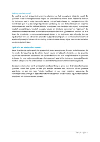Indeling van het model
De indeling van het analyse-instrument is gebaseerd op het conceptuele integratie-model. De
ijkpunten en de daaraan gekoppelde vragen, zijn onderverdeeld in twee delen. Het eerste deel van
het instrument gaat in op de afstemming van de centrale boodschap op het creatieve concept. Het
tweede deel gaat in op de overige ijkpunten die van belang zijn voor de kwaliteit van een corporate
advertisement en is verder onderverdeeld in: ‘strategie en centrale boodschap’ (input), ‘strategie en
creatief concept’(input), ‘creatief concept’, ‘visuele en tekstuele elementen’ en ‘algemeen’. De
onderdelen van het instrument kunnen elkaar overlappen omdat de ijkpunten niet absoluut zijn in te
delen. De organisatie- en communicatiestrategie spelen in het instrument een rol omdat deze de
input vormen voor een advertentie en omdat bij de ontwikkeling van een communicatiemiddel moet
worden afgevraagd of de centrale boodschap en het creatieve concept bij de identiteit en het beleid
van een organisatie past.

Opdracht en analyse-instrument
Vanaf de volgende pagina wordt het analyse-instrument weergegeven. Er moet bedacht worden dat
het model de focus legt op de relaties tussen visuele en tekstuele elementen en de gewenste
organisatie-identiteit en bijvoorbeeld niet op tekstkwaliteit. Het is de vraag in hoeverre de ijkpunten
bruikbaar zijn voor reclameontwikkelaars. Het onderzoek waarbij het instrument beoordeeld wordt,
moet dit uitwijzen. Na het onderzoek zal een definitief analyse-instrument worden vastgesteld.

De reclameontwikkelaar wordt gevraagd om een beoordeling te geven over de bruikbaarheid van de
ijkpunten. Achter het ijkpunt kan een plus worden omcirkelt voor ‘bruikbaar’ of een positieve
waardering en een min voor ‘minder bruikbaar’ of een meer negatieve waardering. De
reclameontwikkelaar krijgt de opdracht om hardop te denken, zodat direct de argumenten voor een
plus of een min kenbaar worden gemaakt.




                                                                                      169 | P a g i n a
 