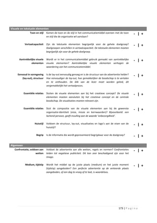 Visuele en tekstuele elementen
                 Toon en stijl   Komen de toon en de stijl in het communicatiemiddel overeen met de toon        - | +
                                 en stijl die de organisatie wil aanslaan?

            Vertaalcapaciteit    Zijn de tekstuele elementen begrijpelijk voor de gehele doelgroep?             - | +
                                 Doelgroepen verschillen in vertaalcapaciteit. De tekstuele elementen moeten
                                 begrijpelijk zijn voor de gehele doelgroep.

      Aantrekkelijke visuele     Wordt er in het communicatiemiddel gebruik gemaakt van aantrekkelijke          - | +
                 elementen       visuele elementen? Aantrekkelijke visuele elementen verhogen de
                                 waardering van het communicatiemiddel.

     Eenvoud in vormgeving       Is de lay-out eenvoudig genoeg en is de structuur van de advertentie helder?   - | +
         (lay-out), structuur    Hoe eenvoudiger de lay-out, hoe gemakkelijker de boodschap is te vertalen
                                 en te onthouden. De blik van de lezer moet worden geleid, dit
                                 vergemakkelijkt het vertaalproces.

           Essentiële relaties   Sluiten de visuele elementen aan bij het creatieve concept? De visuele         - | +
                                 elementen moeten aansluiten bij het creatieve concept en de centrale
                                 boodschap. De visualisaties moeten relevant zijn.

           Essentiële relaties   Sluit de compositie van de visuele elementen aan bij de gewenste               - | +
                                 organisatie-identiteit (visie, missie en kernwaarden)? Bijvoorbeeld: een
                                 lachend persoon, geeft invulling aan de waarde ‘onbezorgdheid’.

                     Huisstijl   Voldoen de structuur, lay-out, visualisaties en logo’s aan de eisen van de     - | +
                                 huisstijl?

                       Begrip    Is de informatie die wordt gepresenteerd begrijpbaar voor de doelgroep?        - | +

Algemeen
   Confrontatie, voldoen aan     Voldoet de advertentie aan alle wetten, regels en normen? Confrontaties        - | +
                      wetten     leiden tot negatieve publiciteit. Dit kan zeer beschadigend zijn voor het
                                 imago.

            Medium, tijdstip     Wordt het middel op de juiste plaats (medium) en het juiste moment             - | +
                                 (tijdstip) aangeboden? Een perfecte advertentie op de verkeerde plaats
                                 aangeboden, of een dag te vroeg of te laat, is waardeloos.




                                                                                                   173 | P a g i n a
 